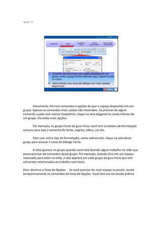 S ide 15
 l




                                           Operando a      Criando     Novas mídias
                    Introdução   Guias
                                             Suíte      apresentação   na educação




                  1. Quando não encontrar uma opção desejada em um
                     grupo, como o grupo Fonte mostrado aqui, clique na seta
                     no canto.
                  2. Será exibida uma caixa de diálogo com mais opções
                     disponíveis.




       Claramente, há mais comandos e opções do que o espaço disponível em um
grupo. Apenas os comandos mais usados são mostrados. Se precisar de algum
comando usado com menos freqüência, clique na seta diagonal no canto inferior de
um grupo. Ela exibe mais opções.

     Por exemplo, no grupo Fonte da guia Início, você tem os botões de formatação
comuns para tipo e tamanho de fonte, negrito, itálico, cor etc.

       Para usar outro tipo de formatação, como sobrescrito, clique na seta desse
grupo para acessar a caixa de diálogo Fonte.

       A seta aparece no grupo quando você está fazendo algum trabalho no slide que
possa precisar de comandos desse grupo. Por exemplo, quando clica em um espaço
reservado para texto no slide, a seta aparece em cada grupo da guia Início que tem
comandos relacionados ao trabalho com texto.

Dica: diminua a Faixa de Opções Se você precisar de mais espaço na janela, oculte
temporariamente os comandos da Faixa de Opções. Você fará isso na sessão prática.
 