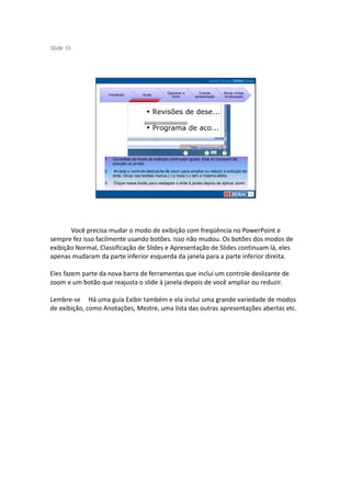 S ide 16
 l




                                                        Operando a        Criando      Novas mídias
                       Introdução         Guias
                                                          Suíte        apresentação    na educação




                  1.     Os botões de modo de exibição continuam iguais. Eles só trocaram de
                         posição na janela.
                  2.     Arraste o controle deslizante de zoom para ampliar ou reduzir a exibição do
                         slide. Clicar nos botões menus (-) e mais (+) tem o mesmo efeito.
                  3.      Clique nesse botão para readaptar o slide à janela depois de aplicar zoom.




       Você precisa mudar o modo de exibição com freqüência no PowerPoint e
sempre fez isso facilmente usando botões. Isso não mudou. Os botões dos modos de
exibição Normal, Classificação de Slides e Apresentação de Slides continuam lá, eles
apenas mudaram da parte inferior esquerda da janela para a parte inferior direita.

Eles fazem parte da nova barra de ferramentas que inclui um controle deslizante de
zoom e um botão que reajusta o slide à janela depois de você ampliar ou reduzir.

Lembre-se Há uma guia Exibir também e ela inclui uma grande variedade de modos
de exibição, como Anotações, Mestre, uma lista das outras apresentações abertas etc.
 