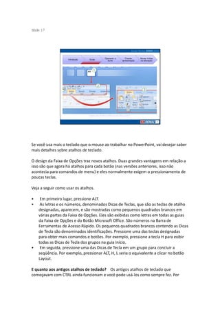 S ide 17
 l




                                                Operando a          Criando     Novas mídias
                    Introdução   Guias
                                                  Suíte          apresentação   na educação




                                 Tabela de Atalhos: Microsoft Office 2007




Se você usa mais o teclado que o mouse ao trabalhar no PowerPoint, vai desejar saber
mais detalhes sobre atalhos de teclado.

O design da Faixa de Opções traz novos atalhos. Duas grandes vantagens em relação a
isso são que agora há atalhos para cada botão (nas versões anteriores, isso não
acontecia para comandos de menu) e eles normalmente exigem o pressionamento de
poucas teclas.

Veja a seguir como usar os atalhos.

•    Em primeiro lugar, pressione ALT.
•    As letras e os números, denominados Dicas de Teclas, que são as teclas de atalho
    designadas, aparecem, e são mostradas como pequenos quadrados brancos em
    várias partes da Faixa de Opções. Eles são exibidas como letras em todas as guias
    da Faixa de Opções e do Botão Microsoft Office. São números na Barra de
    Ferramentas de Acesso Rápido. Os pequenos quadrados brancos contendo as Dicas
    de Tecla são denominados identificações. Pressione uma das teclas designadas
    para obter mais comandos e botões. Por exemplo, pressione a tecla H para exibir
    todas as Dicas de Tecla dos grupos na guia Início.
•    Em seguida, pressione uma das Dicas de Tecla em um grupo para concluir a
    seqüência. Por exemplo, pressionar ALT, H, L seria o equivalente a clicar no botão
    Layout.

E quanto aos antigos atalhos de teclado? Os antigos atalhos de teclado que
começavam com CTRL ainda funcionam e você pode usá-los como sempre fez. Por
 