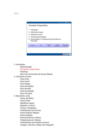 S ide 2
 l




                   Conteúdo Programático:

                  1. Introdução
                  2. Utilizando as guias
                  3. Operando a suíte
                  4. Criando apresentações
                  5. Novas Mídias e Tendências da Informática na
                     Educação

                                             Operando a      Criando     Novas mídias
                     Introdução   Guias
                                               Suíte      apresentação   na educação




1. Introdução:
         •Apresentação
         •Iniciando o Power Point
         •Interface
         •Barra de Ferramentas de Acesso Rápido
2. Utilizando as Guias:
         •Guia Início
         •Guia Inserir
         •Guia Design
         •Guia Animações
         •Guia Revisão
         •Guia de Exibição
         •Guia Formatar
3. Operando a suíte:
         •Teclas de Atalho
         •Inserir Slide
         •Modificar Layout
         •Redefinir e Excluir
         •Fontes e Parágrafos
         •Trabalhando com Formas
         •Como Ordenar Objetos
         •Estilos Rápidos
         •Preenchimentos e Efeitos
         •Trabalhando com Tabelas
         •Trabalhando com Planilhas do Excel
         •Imagens, Clip-Arts e Álbuns de Fotografia
 