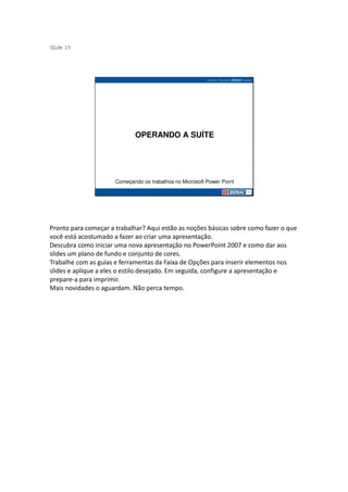 S ide 19
 l




                             OPERANDO A SUÍTE




                      Começando os trabalhos no Microsoft Power Point




Pronto para começar a trabalhar? Aqui estão as noções básicas sobre como fazer o que
você está acostumado a fazer ao criar uma apresentação.
Descubra como iniciar uma nova apresentação no PowerPoint 2007 e como dar aos
slides um plano de fundo e conjunto de cores.
Trabalhe com as guias e ferramentas da Faixa de Opções para inserir elementos nos
slides e aplique a eles o estilo desejado. Em seguida, configure a apresentação e
prepare-a para imprimir.
Mais novidades o aguardam. Não perca tempo.
 