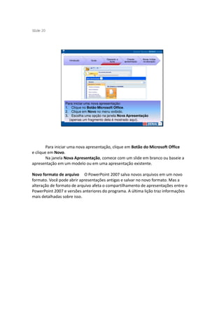 S ide 20
 l




                                        Operando a      Criando     Novas mídias
                   Introdução   Guias
                                          Suíte      apresentação   na educação




                 Para iniciar uma nova apresentação:
                 1. Clique no Botão Microsoft Office.
                 2. Clique em Novo no menu exibido.
                 3. Escolha uma opção na janela Nova Apresentação
                   (apenas um fragmento dela é mostrado aqui).




        Para iniciar uma nova apresentação, clique em Botão do Microsoft Office
e clique em Novo.
        Na janela Nova Apresentação, comece com um slide em branco ou baseie a
apresentação em um modelo ou em uma apresentação existente.

Novo formato de arquivo O PowerPoint 2007 salva novos arquivos em um novo
formato. Você pode abrir apresentações antigas e salvar no novo formato. Mas a
alteração de formato de arquivo afeta o compartilhamento de apresentações entre o
PowerPoint 2007 e versões anteriores do programa. A última lição traz informações
mais detalhadas sobre isso.
 