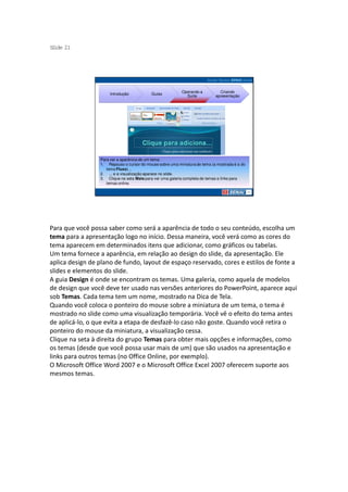 S ide 21
 l




                                                           Operando a         Criando
                     Introdução            Guias
                                                             Suíte          apresentação




                 Para ver a aparência de um tema:
                 1. Repouso o cursor do mouse sobre uma miniatura de tema (a mostrada é a do
                    tema Fluxo)...
                 2. ... e a visualização aparece no slide.
                 3. Clique na seta Mais para ver uma galeria completa de temas e links para
                    temas online.




Para que você possa saber como será a aparência de todo o seu conteúdo, escolha um
tema para a apresentação logo no início. Dessa maneira, você verá como as cores do
tema aparecem em determinados itens que adicionar, como gráficos ou tabelas.
Um tema fornece a aparência, em relação ao design do slide, da apresentação. Ele
aplica design de plano de fundo, layout de espaço reservado, cores e estilos de fonte a
slides e elementos do slide.
A guia Design é onde se encontram os temas. Uma galeria, como aquela de modelos
de design que você deve ter usado nas versões anteriores do PowerPoint, aparece aqui
sob Temas. Cada tema tem um nome, mostrado na Dica de Tela.
Quando você coloca o ponteiro do mouse sobre a miniatura de um tema, o tema é
mostrado no slide como uma visualização temporária. Você vê o efeito do tema antes
de aplicá-lo, o que evita a etapa de desfazê-lo caso não goste. Quando você retira o
ponteiro do mouse da miniatura, a visualização cessa.
Clique na seta à direita do grupo Temas para obter mais opções e informações, como
os temas (desde que você possa usar mais de um) que são usados na apresentação e
links para outros temas (no Office Online, por exemplo).
O Microsoft Office Word 2007 e o Microsoft Office Excel 2007 oferecem suporte aos
mesmos temas.
 
