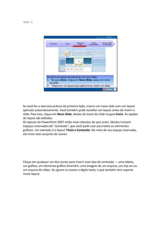 S ide 23
 l




                                             Operando a      Criando     Novas mídias
                     Introdução   Guias
                                               Suíte      apresentação   na educação




                  Escolha um layout ao adicionar um novo slide.
                  1. Na guia Início, clique em Novo Slide, abaixo do ícone
                    do slide.
                  2. Clique em um layout para aplicá-lo ao inserir um slide.




Se você fez o exercício prático da primeira lição, inseriu um novo slide com um layout
aplicado automaticamente. Você também pode escolher um layout antes de inserir o
slide. Para isso, clique em Novo Slide, abaixo do ícone do slide na guia Início. As opções
de layout são exibidas.
Os layouts do PowerPoint 2007 estão mais robustos do que antes. Muitos incluem
espaços reservados de "conteúdo", que você pode usar para texto ou elementos
gráficos. Um exemplo é o layout Título e Conteúdo. No meio de seu espaço reservado,
ele inclui este conjunto de ícones:




Clique em qualquer um dos ícones para inserir esse tipo de conteúdo — uma tabela,
um gráfico, um elemento gráfico SmartArt, uma imagem de um arquivo, um clip-art ou
um arquivo de vídeo. Ou ignore os ícones e digite texto, o que também tem suporte
nesse layout.
 