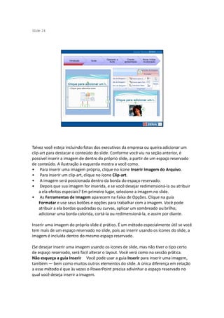 S ide 24
 l




                                         Operando a      Criando     Novas mídias
                    Introdução   Guias
                                           Suíte      apresentação   na educação




Talvez você esteja incluindo fotos dos executivos da empresa ou queira adicionar um
clip-art para destacar o conteúdo do slide. Conforme você viu na seção anterior, é
possível inserir a imagem de dentro do próprio slide, a partir de um espaço reservado
de conteúdo. A ilustração à esquerda mostra a você como.
• Para inserir uma imagem própria, clique no ícone Inserir Imagem do Arquivo.
• Para inserir um clip-art, clique no ícone Clip-art.
• A imagem será posicionada dentro da borda do espaço reservado.
• Depois que sua imagem for inserida, e se você desejar redimensioná-la ou atribuir
    a ela efeitos especiais? Em primeiro lugar, selecione a imagem no slide.
• As Ferramentas de Imagem aparecem na Faixa de Opções. Clique na guia
    Formatar e use seus botões e opções para trabalhar com a imagem. Você pode
    atribuir a ela bordas quadradas ou curvas, aplicar um sombreado ou brilho;
    adicionar uma borda colorida, cortá-la ou redimensioná-la, e assim por diante.

Inserir uma imagem do próprio slide é prático. É um método especialmente útil se você
tem mais de um espaço reservado no slide, pois ao inserir usando os ícones do slide, a
imagem é incluída dentro do mesmo espaço reservado.

(Se desejar inserir uma imagem usando os ícones de slide, mas não tiver o tipo certo
de espaço reservado, será fácil alterar o layout. Você verá como na sessão prática.
Não esqueça a guia Inserir Você pode usar a guia Inserir para inserir uma imagem,
também — bem como muitos outros elementos do slide. A única diferença em relação
a esse método é que às vezes o PowerPoint precisa adivinhar o espaço reservado no
qual você deseja inserir a imagem.
 