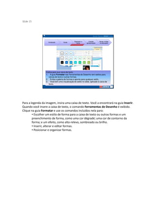 S ide 25
 l




                                                 Operando a       Criando     Novas mídias
                    Introdução       Guias
                                                   Suíte       apresentação   na educação




                  Estilos para sua caixa de texto.
                  1. A guia Formatar nas Ferramentas de Desenho tem estilos para
                     caixas de texto e outras formas.
                  2. Exiba a galeria de formas e aponte para qualquer estilo.
                  3. Você tem uma visualização do estilo no slide, aplicado à caixa de
                     texto.




Para a legenda da imagem, insira uma caixa de texto. Você a encontrará na guia Inserir.
Quando você insere a caixa de texto, o comando Ferramentas de Desenho é exibido.
Clique na guia Formatar e use os comandos incluídos nela para:
        • Escolher um estilo de forma para a caixa de texto ou outras formas e um
        preenchimento de forma, como uma cor dégradé; uma cor de contorno da
        forma; e um efeito, como alto-relevo, sombreado ou brilho.
        • Inserir, alterar e editar formas.
        • Posicionar e organizar formas.
 