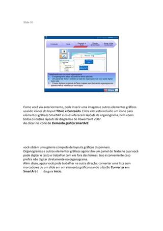 S ide 26
 l




                                                  Operando a        Criando     Novas mídias
                   Introdução        Guias
                                                    Suíte        apresentação   na educação




                 Trabalhando com um novo organograma.
                 1. O organograma adota as cores do tema aplicado.
                 2. Um painel de Texto é exibido ao lado do organograma e você pode digitar
                    texto nele.
                 3. O texto digitado no painel de Texto mapeia para formas do organograma e
                    aparece nele à medida que você digita.




Como você viu anteriormente, pode inserir uma imagem e outros elementos gráficos
usando ícones do layout Título e Conteúdo. Entre eles está incluído um ícone para
elementos gráficos SmartArt e esses oferecem layouts de organograma, bem como
todos os outros layouts de diagramas do PowerPoint 2007.
Ao clicar no ícone do Elemento gráfico SmartArt:




você obtém uma galeria completa de layouts gráficos disponíveis.
Organogramas e outros elementos gráficos agora têm um painel de Texto no qual você
pode digitar o texto e trabalhar com ele fora das formas. Isso é conveniente caso
prefira não digitar diretamente no organograma.
Além disso, agora você pode trabalhar na outra direção: converter uma lista com
marcadores de um slide em um elemento gráfico usando o botão Converter em
SmartArt d      da guia Início.
 