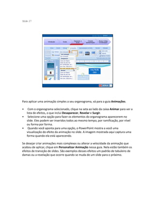 S ide 27
 l




                                         Operando a      Criando     Novas mídias
                    Introdução   Guias
                                           Suíte      apresentação   na educação




Para aplicar uma animação simples a seu organograma, vá para a guia Animações.

•    Com o organograma selecionado, clique na seta ao lado da caixa Animar para ver a
    lista de efeitos, o que inclui Desaparecer, Revelar e Surgir.
•    Selecione uma opção para fazer os elementos do organograma aparecerem no
    slide. Eles podem ser inseridos todos ao mesmo tempo, por ramificação, por nível
    ou forma por forma.
•    Quando você aponta para uma opção, o PowerPoint mostra a você uma
    visualização do efeito da animação no slide. A imagem mostrada aqui captura uma
    forma quando ela está aparecendo.

Se desejar criar animações mais complexas ou alterar a velocidade da animação que
acabou de aplicar, clique em Personalizar Animação nessa guia. Nela estão também os
efeitos de transição de slides. São exemplos desses efeitos um padrão de tabuleiro de
damas ou a revelação que ocorre quando se muda de um slide para o próximo.
 