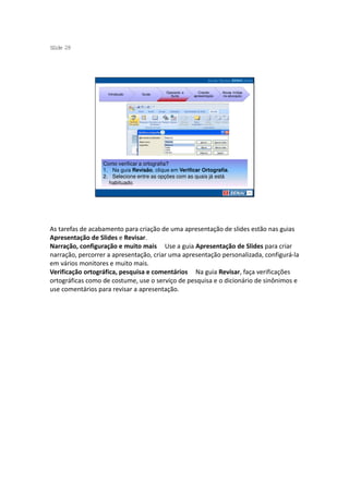 S ide 28
 l




                                           Operando a      Criando     Novas mídias
                    Introdução   Guias
                                             Suíte      apresentação   na educação




                  Como verificar a ortografia?
                  1. Na guia Revisão, clique em Verificar Ortografia.
                  2. Selecione entre as opções com as quais já está
                    habituado.




As tarefas de acabamento para criação de uma apresentação de slides estão nas guias
Apresentação de Slides e Revisar.
Narração, configuração e muito mais Use a guia Apresentação de Slides para criar
narração, percorrer a apresentação, criar uma apresentação personalizada, configurá-la
em vários monitores e muito mais.
Verificação ortográfica, pesquisa e comentários Na guia Revisar, faça verificações
ortográficas como de costume, use o serviço de pesquisa e o dicionário de sinônimos e
use comentários para revisar a apresentação.
 