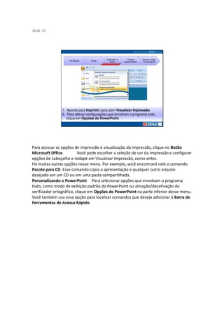 S ide 29
 l




                                            Operando a      Criando     Novas mídias
                    Introdução    Guias
                                              Suíte      apresentação   na educação




                1. Aponte para Imprimir para abrir Visualizar Impressão.
                2. Para alterar configurações que envolvam o programa todo,
                   clique em Opções do PowerPoint.




Para acessar as opções de impressão e visualização da impressão, clique no Botão
Microsoft Office.         Você pode escolher a seleção de cor da impressão e configurar
opções de cabeçalho e rodapé em Visualizar Impressão, como antes.
Há muitas outras opções nesse menu. Por exemplo, você encontrará nele o comando
Pacote para CD. Esse comando copia a apresentação e qualquer outro arquivo
desejado em um CD ou em uma pasta compartilhada.
Personalizando o PowerPoint Para selecionar opções que envolvam o programa
todo, como modo de exibição padrão do PowerPoint ou ativação/desativação do
verificador ortográfico, clique em Opções do PowerPoint na parte inferior desse menu.
Você também usa essa opção para localizar comandos que deseja adicionar à Barra de
Ferramentas de Acesso Rápido.
 