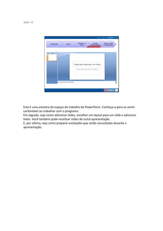 S ide 34
 l




                                         Operando a      Criando     Novas mídias
                    Introdução   Guias
                                           Suíte      apresentação   na educação




Esta é uma amostra do espaço de trabalho do PowerPoint. Conheça-o para se sentir
confortável ao trabalhar com o programa.
Em seguida, veja como adicionar slides, escolher um layout para um slide e adicionar
texto. Você também pode reutilizar slides de outra apresentação.
E, por último, veja como preparar anotações que serão consultadas durante a
apresentação.
 