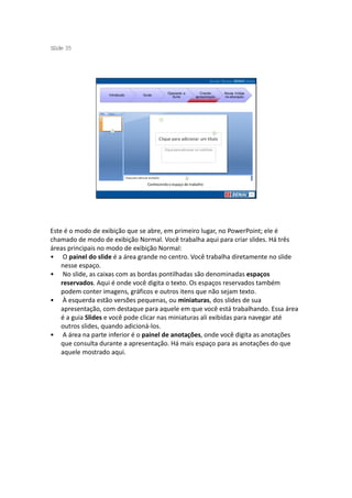 S ide 35
 l




                                             Operando a        Criando     Novas mídias
                   Introdução   Guias
                                               Suíte        apresentação   na educação




                                  Conhecendo o espaço de trabalho




Este é o modo de exibição que se abre, em primeiro lugar, no PowerPoint; ele é
chamado de modo de exibição Normal. Você trabalha aqui para criar slides. Há três
áreas principais no modo de exibição Normal:
• O painel do slide é a área grande no centro. Você trabalha diretamente no slide
    nesse espaço.
• No slide, as caixas com as bordas pontilhadas são denominadas espaços
    reservados. Aqui é onde você digita o texto. Os espaços reservados também
    podem conter imagens, gráficos e outros itens que não sejam texto.
• À esquerda estão versões pequenas, ou miniaturas, dos slides de sua
    apresentação, com destaque para aquele em que você está trabalhando. Essa área
    é a guia Slides e você pode clicar nas miniaturas ali exibidas para navegar até
    outros slides, quando adicioná-los.
• A área na parte inferior é o painel de anotações, onde você digita as anotações
    que consulta durante a apresentação. Há mais espaço para as anotações do que
    aquele mostrado aqui.
 