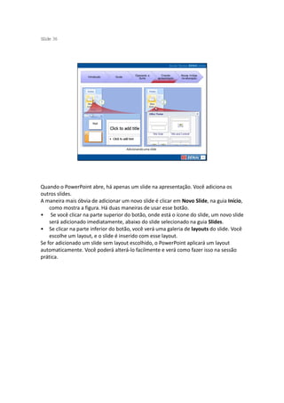 S ide 36
 l




                                               Operando a           Criando     Novas mídias
                    Introdução   Guias
                                                 Suíte           apresentação   na educação




                                         Adicionando uma slide




Quando o PowerPoint abre, há apenas um slide na apresentação. Você adiciona os
outros slides.
A maneira mais óbvia de adicionar um novo slide é clicar em Novo Slide, na guia Início,
    como mostra a figura. Há duas maneiras de usar esse botão.
• Se você clicar na parte superior do botão, onde está o ícone do slide, um novo slide
    será adicionado imediatamente, abaixo do slide selecionado na guia Slides.
• Se clicar na parte inferior do botão, você verá uma galeria de layouts do slide. Você
    escolhe um layout, e o slide é inserido com esse layout.
Se for adicionado um slide sem layout escolhido, o PowerPoint aplicará um layout
automaticamente. Você poderá alterá-lo facilmente e verá como fazer isso na sessão
prática.
 