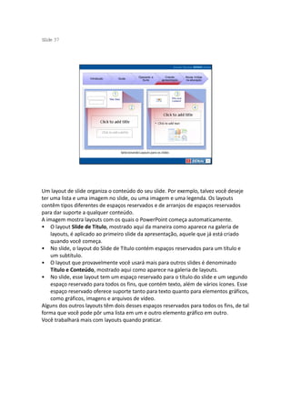 S ide 37
 l




                                              Operando a          Criando     Novas mídias
                    Introdução   Guias
                                                Suíte          apresentação   na educação




                                  Selecionando Layouts para os slides




Um layout de slide organiza o conteúdo do seu slide. Por exemplo, talvez você deseje
ter uma lista e uma imagem no slide, ou uma imagem e uma legenda. Os layouts
contêm tipos diferentes de espaços reservados e de arranjos de espaços reservados
para dar suporte a qualquer conteúdo.
A imagem mostra layouts com os quais o PowerPoint começa automaticamente.
• O layout Slide de Título, mostrado aqui da maneira como aparece na galeria de
    layouts, é aplicado ao primeiro slide da apresentação, aquele que já está criado
    quando você começa.
• No slide, o layout do Slide de Título contém espaços reservados para um título e
    um subtítulo.
• O layout que provavelmente você usará mais para outros slides é denominado
    Título e Conteúdo, mostrado aqui como aparece na galeria de layouts.
• No slide, esse layout tem um espaço reservado para o título do slide e um segundo
    espaço reservado para todos os fins, que contém texto, além de vários ícones. Esse
    espaço reservado oferece suporte tanto para texto quanto para elementos gráficos,
    como gráficos, imagens e arquivos de vídeo.
Alguns dos outros layouts têm dois desses espaços reservados para todos os fins, de tal
forma que você pode pôr uma lista em um e outro elemento gráfico em outro.
Você trabalhará mais com layouts quando praticar.
 