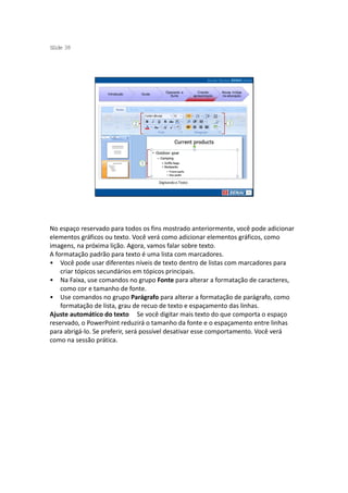 S ide 38
 l




                                            Operando a         Criando     Novas mídias
                   Introdução   Guias
                                              Suíte         apresentação   na educação




                                        Digitando o Texto




No espaço reservado para todos os fins mostrado anteriormente, você pode adicionar
elementos gráficos ou texto. Você verá como adicionar elementos gráficos, como
imagens, na próxima lição. Agora, vamos falar sobre texto.
A formatação padrão para texto é uma lista com marcadores.
• Você pode usar diferentes níveis de texto dentro de listas com marcadores para
    criar tópicos secundários em tópicos principais.
• Na Faixa, use comandos no grupo Fonte para alterar a formatação de caracteres,
    como cor e tamanho de fonte.
• Use comandos no grupo Parágrafo para alterar a formatação de parágrafo, como
    formatação de lista, grau de recuo de texto e espaçamento das linhas.
Ajuste automático do texto Se você digitar mais texto do que comporta o espaço
reservado, o PowerPoint reduzirá o tamanho da fonte e o espaçamento entre linhas
para abrigá-lo. Se preferir, será possível desativar esse comportamento. Você verá
como na sessão prática.
 