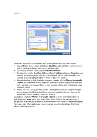 S ide 39
 l




                                              Operando a         Criando     Novas mídias
                    Introdução   Guias
                                                Suíte         apresentação   na educação




                                  Utilizando uma outra apresentação




Talvez seja necessário usar slides de uma outra apresentação. Eis como fazê-lo:
• Na guia Início, clique na seta ao lado de Novo Slide, como se fosse inserir um novo
    slide, e escolha um layout para ele em primeiro lugar.
• Abaixo da galeria de slides, clique em Reutilizar Slides.
• No painel de tarefas Reutilizar Slides, em Inserir slide de, clique em Pesquisar para
    localizar a apresentação ou biblioteca de slides que tem os slides desejados. Em
    seguida, clique na seta para abrir os slides no painel de tarefas.
• Quando localizar o slide desejado, observe a caixa de seleção Manter Formatação
    Original, na parte mais inferior do painel. Se desejar manter a aparência exata dos
    slides que está inserindo, verifique se essa caixa de seleção está selecionada antes
    de inserir o slide.
• Clique em cada slide que deseja inserir. Cada slide será copiado na apresentação
    aberta, abaixo do slide selecionado no momento ou abaixo do seu cursor, se ele
    estiver posicionado abaixo da miniatura do slide.
Se você não selecionar Manter formatação original, os slides inseridos herdarão a
aparência, ou o tema, que o seus slides atuais usam. (O tema é o que determina o
design geral e as cores da apresentação; mais informações sobre isso na próxima lição.)
Para obter mais informações sobre esse processo, consulte o Cartão de Referência
Rápida no fim deste curso.
 
