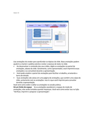 S ide 40
 l




                                             Operando a        Criando     Novas mídias
                   Introdução   Guias
                                               Suíte        apresentação   na educação




                                    Criando Anotações do orador




Use anotações do orador para aprofundar os tópicos do slide. Boas anotações podem
ajudá-lo a manter o público atento e evitar o excesso de texto no slide.
• Ao desenvolver o conteúdo dos seus slides, digite as anotações no painel de
   anotações, abaixo do slide. Geralmente, como apresentador, você imprimirá essas
   anotações e as consultará durante a apresentação.
• Você pode ampliar o painel de anotações para facilitar o trabalho, arrastando a
   barra de divisão.
• Suas anotações são salvas em uma página de anotações, que contém uma cópia do
   slide, juntamente com as anotações. Isso é o que você imprime para consultar
   durante a apresentação.
Você verá como exibir e editar as anotações na sessão prática.
Há um limite de espaço Se as anotações excederem o espaço do modo de
anotações, elas serão cortadas quando impressas. Você verá como evitar isso na lição
"Verificar, imprimir e preparar a apresentação".
 