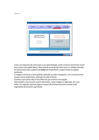 S ide 42
 l




                                               Operando a         Criando     Novas mídias
                   Introdução    Guias
                                                 Suíte         apresentação   na educação




                                Selecionando temas para as apresentações




Como um esquema de cores para a sua apresentação, preto e branco funcionam muito
bem como uma opção básica. Mas quando você deseja mais cores e o design vibrante,
vá diretamente para a galeria de temas do PowerPoint e experimente as opções
existentes.
A imagem contrasta o tema padrão, aplicado ao slide à esquerda, com um tema entre
muitos outros disponíveis, aplicado ao slide à direita.
Escolher outro tema não é mais difícil do que inverter uma opção.
Veja também como inserir outros elementos, como imagens e legendas, em seus
slides. Em seguida, aprenda alguns truques de alinhamento para manter tudo
organizado de maneira caprichada.
 
