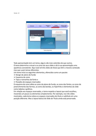 S ide 43
 l




                                             Operando a         Criando     Novas mídias
                    Introdução   Guias
                                               Suíte         apresentação   na educação




                                         Temas disponíneis




Toda apresentação tem um tema; alguns são mais coloridos do que outros.
O tema determina o visual e as cores de seus slides e dá à sua apresentação uma
aparência consistente. Aqui você vê três slides de título que têm o mesmo conteúdo
mas que usam temas diferentes.
Um tema inclui os seguintes elementos, oferecidos como um pacote:
  Design do plano de fundo
  Esquema de cores
  Tipos e tamanhos de fonte e
  Posições de espaços reservados
O esquema de cores afeta as cores do plano de fundo, as cores das fontes, as cores de
preenchimento das formas, as cores das bordas, os hiperlinks e elementos do slide
como tabelas e gráficos.
Em relação aos espaços reservados, o tema respeita o layout que você escolheu,
movendo um pouco os elementos simplesmente. Por exemplo, nos três slides
mostrados, cada tema coloca os espaços reservados de título e subtítulo em uma
posição diferente. Mas o layout básico do Slide de Título ainda está preservado.
 