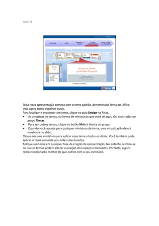 S ide 44
 l




                                           Operando a         Criando     Novas mídias
                   Introdução   Guias
                                             Suíte         apresentação   na educação




                                        Escolher um tema




Toda nova apresentação começa com o tema padrão, denominado Tema do Office.
Veja agora como escolher outro.
Para localizar e encontrar um tema, clique na guia Design na Faixa.
• As amostras de temas, na forma de miniaturas que você vê aqui, são mostradas no
    grupo Temas.
• Para ver outros temas, clique no botão Mais à direita do grupo.
• Quando você aponta para qualquer miniatura de tema, uma visualização dele é
    mostrada no slide.
Clique em uma miniatura para aplicar esse tema a todos os slides. Você também pode
aplicar o tema somente aos slides selecionados.
Aplique um tema em qualquer fase da criação da apresentação. No entanto, lembre-se
de que os temas podem alterar a posição dos espaços reservados. Portanto, alguns
temas funcionarão melhor do que outros com o seu conteúdo.
 