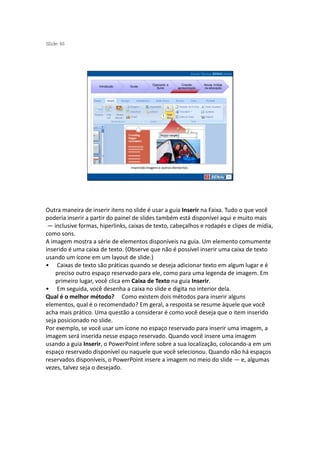S ide 46
 l




                                              Operando a         Criando     Novas mídias
                    Introdução   Guias
                                                Suíte         apresentação   na educação




                                 Inserindo imagens e outros elementos




Outra maneira de inserir itens no slide é usar a guia Inserir na Faixa. Tudo o que você
poderia inserir a partir do painel de slides também está disponível aqui e muito mais
 — inclusive formas, hiperlinks, caixas de texto, cabeçalhos e rodapés e clipes de mídia,
como sons.
A imagem mostra a série de elementos disponíveis na guia. Um elemento comumente
inserido é uma caixa de texto. (Observe que não é possível inserir uma caixa de texto
usando um ícone em um layout de slide.)
• Caixas de texto são práticas quando se deseja adicionar texto em algum lugar e é
    preciso outro espaço reservado para ele, como para uma legenda de imagem. Em
    primeiro lugar, você clica em Caixa de Texto na guia Inserir.
• Em seguida, você desenha a caixa no slide e digita no interior dela.
Qual é o melhor método? Como existem dois métodos para inserir alguns
elementos, qual é o recomendado? Em geral, a resposta se resume àquele que você
acha mais prático. Uma questão a considerar é como você deseja que o item inserido
seja posicionado no slide.
Por exemplo, se você usar um ícone no espaço reservado para inserir uma imagem, a
imagem será inserida nesse espaço reservado. Quando você insere uma imagem
usando a guia Inserir, o PowerPoint infere sobre a sua localização, colocando-a em um
espaço reservado disponível ou naquele que você selecionou. Quando não há espaços
reservados disponíveis, o PowerPoint insere a imagem no meio do slide — e, algumas
vezes, talvez seja o desejado.
 