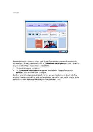 S ide 47
 l




                                                  Operando a         Criando     Novas mídias
                    Introdução   Guias
                                                    Suíte         apresentação   na educação




                                         Editando elementos do Slide




Depois de inserir a imagem, talvez você deseje fazer ajustes, como redimensioná-la,
recortá-la ou alterar o brilho dela. Use as Ferramentas de Imagem para isso. Elas estão
disponíveis quando a imagem está selecionada.
• Portanto, selecione a imagem.
• As Ferramentas de Imagem aparecem acima da Faixa. Use opções na guia
    Formatar para trabalhar com a imagem.
Existem ferramentas para os vários elementos que você pode inserir, desde tabelas,
gráficos e elementos gráficos SmartArt a caixas de texto e formas, sons e vídeos. Basta
selecionar o item inserido para ver a guia relacionada na Faixa.
 