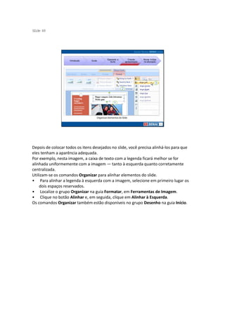 S ide 48
 l




                                              Operando a         Criando     Novas mídias
                    Introdução   Guias
                                                Suíte         apresentação   na educação




                                     Organizar elementos do Slide




Depois de colocar todos os itens desejados no slide, você precisa alinhá-los para que
eles tenham a aparência adequada.
Por exemplo, nesta imagem, a caixa de texto com a legenda ficará melhor se for
alinhada uniformemente com a imagem — tanto à esquerda quanto corretamente
centralizada.
Utilizam-se os comandos Organizar para alinhar elementos do slide.
• Para alinhar a legenda à esquerda com a imagem, selecione em primeiro lugar os
    dois espaços reservados.
• Localize o grupo Organizar na guia Formatar, em Ferramentas de Imagem.
• Clique no botão Alinhar e, em seguida, clique em Alinhar à Esquerda.
Os comandos Organizar também estão disponíveis no grupo Desenho na guia Início.
 