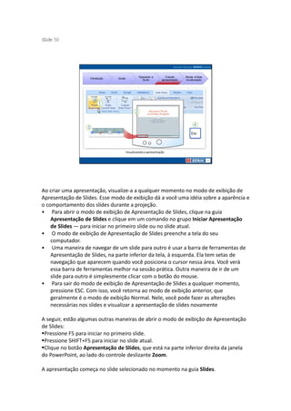 S ide 50
 l




                                                  Operando a         Criando     Novas mídias
                    Introdução   Guias
                                                    Suíte         apresentação   na educação




                                         Visualizando a apresentação




Ao criar uma apresentação, visualize-a a qualquer momento no modo de exibição de
Apresentação de Slides. Esse modo de exibição dá a você uma idéia sobre a aparência e
o comportamento dos slides durante a projeção.
• Para abrir o modo de exibição de Apresentação de Slides, clique na guia
    Apresentação de Slides e clique em um comando no grupo Iniciar Apresentação
    de Slides — para iniciar no primeiro slide ou no slide atual.
• O modo de exibição de Apresentação de Slides preenche a tela do seu
    computador.
• Uma maneira de navegar de um slide para outro é usar a barra de ferramentas de
    Apresentação de Slides, na parte inferior da tela, à esquerda. Ela tem setas de
    navegação que aparecem quando você posiciona o cursor nessa área. Você verá
    essa barra de ferramentas melhor na sessão prática. Outra maneira de ir de um
    slide para outro é simplesmente clicar com o botão do mouse.
• Para sair do modo de exibição de Apresentação de Slides a qualquer momento,
    pressione ESC. Com isso, você retorna ao modo de exibição anterior, que
    geralmente é o modo de exibição Normal. Nele, você pode fazer as alterações
    necessárias nos slides e visualizar a apresentação de slides novamente

A seguir, estão algumas outras maneiras de abrir o modo de exibição de Apresentação
de Slides:
 Pressione F5 para iniciar no primeiro slide.
 Pressione SHIFT+F5 para iniciar no slide atual.
 Clique no botão Apresentação de Slides, que está na parte inferior direita da janela
do PowerPoint, ao lado do controle deslizante Zoom.

A apresentação começa no slide selecionado no momento na guia Slides.
 
