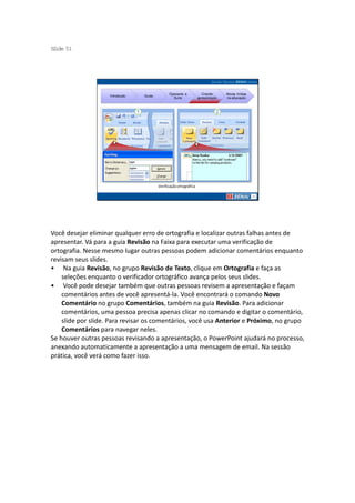 S ide 51
 l




                                               Operando a             Criando     Novas mídias
                    Introdução   Guias
                                                 Suíte             apresentação   na educação




                                         Verificação ortográfica




Você desejar eliminar qualquer erro de ortografia e localizar outras falhas antes de
apresentar. Vá para a guia Revisão na Faixa para executar uma verificação de
ortografia. Nesse mesmo lugar outras pessoas podem adicionar comentários enquanto
revisam seus slides.
• Na guia Revisão, no grupo Revisão de Texto, clique em Ortografia e faça as
    seleções enquanto o verificador ortográfico avança pelos seus slides.
• Você pode desejar também que outras pessoas revisem a apresentação e façam
    comentários antes de você apresentá-la. Você encontrará o comando Novo
    Comentário no grupo Comentários, também na guia Revisão. Para adicionar
    comentários, uma pessoa precisa apenas clicar no comando e digitar o comentário,
    slide por slide. Para revisar os comentários, você usa Anterior e Próximo, no grupo
    Comentários para navegar neles.
Se houver outras pessoas revisando a apresentação, o PowerPoint ajudará no processo,
anexando automaticamente a apresentação a uma mensagem de email. Na sessão
prática, você verá como fazer isso.
 