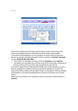 S ide 53
 l




                                             Operando a         Criando     Novas mídias
                   Introdução   Guias
                                               Suíte         apresentação   na educação




                                   Imprimindo anotações do orador




Você imprimiu folhetos para entregar aos participantes; agora imprima para você
mesmo as anotações do orador, que poderá consultar durante apresentação.
É uma prática recomendada ver as suas anotações de orador antes de imprimi-las.
Observe se elas têm a aparência desejada. Comece clicando em Visualizar Impressão
no menu Botão do Microsoft Office.
• Para imprimir as anotações do orador, selecione Anotações na lista Imprimir.
• Suas páginas de anotações são mostradas na janela de visualização, começando no
    primeiro slide (a menos que tenha sido especificado de outra forma).
Se encontrar algum item que não esteja formatado como você pretendia ou vir que o
texto da anotação foi cortado (como ocorre quando ele ultrapassa o tamanho do
espaço reservado do texto), será necessário corrigir as anotações no modo de exibição
de Anotações ou no modo de exibição Normal. Você verá como fazer isso na sessão
prática.
Depois de ter verificado as suas anotações e estiver pronto para imprimir, clique em
Imprimir.
 