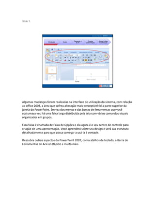 S ide 5
 l




                                         Operando a      Criando     Novas mídias
                    Introdução   Guias
                                           Suíte      apresentação   na educação




                                          Guias




Algumas mudanças foram realizadas na interface de utilização do sistema, com relação
ao office 2003, a área que sofreu alteração mais perceptível foi a parte superior da
janela do PowerPoint. Em vez dos menus e das barras de ferramentas que você
costumava ver, há uma faixa larga distribuída pela tela com vários comandos visuais
organizados em grupos.

Essa faixa é chamada de Faixa de Opções e ela agora é o seu centro de controle para
criação de uma apresentação. Você aprenderá sobre seu design e verá sua estrutura
detalhadamente para que possa começar a usá-la à vontade.

Descubra outros aspectos do PowerPoint 2007, como atalhos de teclado, a Barra de
Ferramentas de Acesso Rápido e muito mais.
 