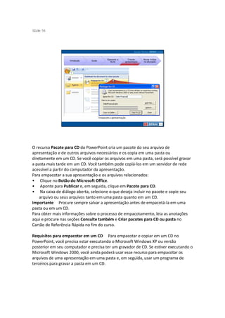 S ide 56
 l




                                               Operando a        Criando     Novas mídias
                   Introdução   Guias
                                                 Suíte        apresentação   na educação




                                        Empacote a apresentação




O recurso Pacote para CD do PowerPoint cria um pacote do seu arquivo de
apresentação e de outros arquivos necessários e os copia em uma pasta ou
diretamente em um CD. Se você copiar os arquivos em uma pasta, será possível gravar
a pasta mais tarde em um CD. Você também pode copiá-los em um servidor de rede
acessível a partir do computador da apresentação.
Para empacotar a sua apresentação e os arquivos relacionados:
• Clique no Botão do Microsoft Office.
• Aponte para Publicar e, em seguida, clique em Pacote para CD.
• Na caixa de diálogo aberta, selecione o que deseja incluir no pacote e copie seu
    arquivo ou seus arquivos tanto em uma pasta quanto em um CD.
Importante Procure sempre salvar a apresentação antes de empacotá-la em uma
pasta ou em um CD.
Para obter mais informações sobre o processo de empacotamento, leia as anotações
aqui e procure nas seções Consulte também e Criar pacotes para CD ou pasta no
Cartão de Referência Rápida no fim do curso.

Requisitos para empacotar em um CD Para empacotar e copiar em um CD no
PowerPoint, você precisa estar executando o Microsoft Windows XP ou versão
posterior em seu computador e precisa ter um gravador de CD. Se estiver executando o
Microsoft Windows 2000, você ainda poderá usar esse recurso para empacotar os
arquivos de uma apresentação em uma pasta e, em seguida, usar um programa de
terceiros para gravar a pasta em um CD.
 