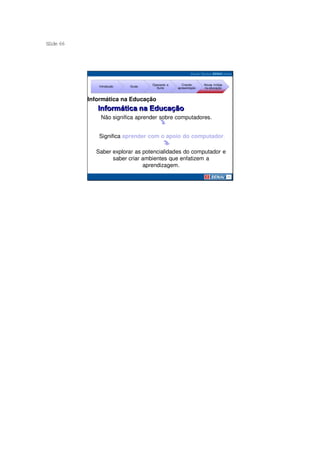 S ide 66
 l




                                   Operando a      Criando     Novas mídias
              Introdução   Guias
                                     Suíte      apresentação   na educação



           Informática na Educação


               Não significa aprender sobre computadores.


              Significa aprender com o apoio do computador.

             Saber explorar as potencialidades do computador e
                   saber criar ambientes que enfatizem a
                               aprendizagem.
 