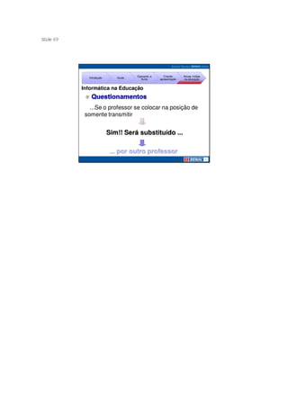 S ide 69
 l




                                     Operando a      Criando     Novas mídias
             Introdução      Guias
                                       Suíte      apresentação   na educação


           Informática na Educação


              ...Se o professor se colocar na posição de
            somente transmitir informação para o aluno ...


                          Sim!! Será substituído ...

                           ... por outro professor
 