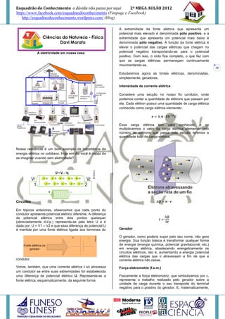 Esquadrão do Conhecimento a dúvida não passa por aqui        2º MEGA AULÃO 2012
https://www.facebook.com/esquadraodoconhecimento (Funpage e Facebook)
   http://esquadraodoconhecimento.wordpress.com/ (blog)

                                                               A extremidade da fonte elétrica que apresenta um
                                                               potencial mais elevado é denominada pólo positivo, e a
                                                               extremidade que apresenta um potencial mais baixo é
                                                               denominada pólo negativo. A função da fonte elétrica é
                                                               elevar o potencial das cargas elétricas que chegam no
              A eletricidade em nossa casa                     potencial negativo transportando-as para o potencial
                                                               positivo. Com isso, o ciclo fica completo, o que faz com
                                                               que as cargas elétricas permaneçam continuamente
                                                               movimentando-se.
                                                                                                                             13
                                                               Estudaremos agora as fontes elétricas, denominadas,
                                                               simplesmente, geradores.

                                                               Intensidade de corrente elétrica

                                                               Considere uma secção no nosso fio condutor, onde
                                                               podemos contar a quantidade de elétrons que passam por
                                                               ela. Cada elétron possui uma quantidade de carga elétrica
                                                               conhecida como carga elétrica elementar.



                                                               Essa carga elétrica tem valor conhecido, e se
                                                               multiplicarmos o valor da carga elétrica elementar pelo
                                                               número de elétrons que passa pela secção teremos a
                                                               quantidade total de carga elétrica.


Nossa residência é um bom exemplo da importância da
energia elétrica no cotidiano. Hoje em dia você é capaz de
se imaginar vivendo sem eletricidade?




Circuitos

Em tópicos anteriores, observamos que cada ponto do
condutor apresenta potencial elétrico diferente. A diferença
de potencial elétrico entre dois pontos quaisquer
(abreviadamente d.d.p.) representa-se pela letra U e é
dada por: U = V1 – V2 e que essa diferença de potencial U
é mantida por uma fonte elétrica ligada aos terminais do       Gerador

                                                               O gerador, como poderia supor pelo seu nome, não gera
                                                               energia. Sua função básica é transformar qualquer forma
                                                               de energia (energia química, potencial gravitacional, etc.)
                                                               em energia elétrica, abastecendo energeticamente os
                                                               circuitos elétricos, isto é, aumentando a energia potencial
                                                               elétrica das cargas que o atravessam a fim de que a
condutor.                                                      corrente elétrica não cesse.
Vimos, também, que uma corrente elétrica i só atravessa        Força eletromotriz (f.e.m.)
um condutor se entre suas extremidades for estabelecida
uma diferença de potencial elétrico U. Representa-se a         Fisicamente a força eletromotriz, que simbolizamos por ε,
fonte elétrica, esquematicamente, da seguinte forma:           representa o trabalho realizado pelo gerador sobre a
                                                               unidade de carga durante o seu transporte do terminal
                                                               negativo para o positivo do gerador. E, matematicamente,
 