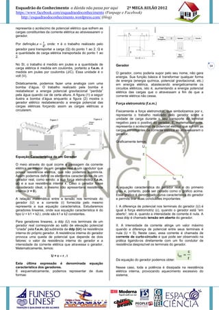 Esquadrão do Conhecimento a dúvida não passa por aqui        2º MEGA AULÃO 2012
https://www.facebook.com/esquadraodoconhecimento (Funpage e Facebook)
   http://esquadraodoconhecimento.wordpress.com/ (blog)

representa o acréscimo de potencial elétrico que sofrem as
cargas constituintes da corrente elétrica ao atravessarem o
gerador.

Por definição,      , onde: τ é o trabalho realizado pelo
gerador para transportar a carga (Q) do ponto 1 ao 2. Q é
a quantidade de carga elétrica transportada do ponto 1 ao
2.

No SI, o trabalho é medido em joules e a quantidade de          Gerador                                                       14
carga elétrica é medida em coulombs, portanto a f.e.m. é
medida em joules por coulombs (J/C). Essa unidade é o           O gerador, como poderia supor pelo seu nome, não gera
volt (V).                                                       energia. Sua função básica é transformar qualquer forma
                                                                de energia (energia química, potencial gravitacional, etc.)
Didaticamente, podemos fazer uma analogia com uma               em energia elétrica, abastecendo energeticamente os
bomba d’água. O trabalho realizado pela bomba é                 circuitos elétricos, isto é, aumentando a energia potencial
restabelecer a energia potencial gravitacional “perdida”        elétrica das cargas que o atravessam a fim de que a
pela água quando cai de certa altura. A figura (1) a seguir     corrente elétrica não cesse.
ilustra a bomba d’água enquanto a figura (2) mostra o
gerador elétrico restabelecendo a energia potencial das         Força eletromotriz (f.e.m.)
cargas elétricas forçando assim as cargas elétricas a
circularem.                                                     Fisicamente a força eletromotriz, que simbolizamos por ε,
                                                                representa o trabalho realizado pelo gerador sobre a
                                                                unidade de carga durante o seu transporte do terminal
                                                                negativo para o positivo do gerador. E, matematicamente,
                                                                representa o acréscimo de potencial elétrico que sofrem as
                                                                cargas constituintes da corrente elétrica ao atravessarem o
                                                                gerador.

                                                                Graficamente temos:



Equação Característica de um Gerador

O meio através do qual ocorre a passagem da corrente
elétrica no interior de um gerador real é um condutor que
possui resistência elétrica, que não podemos suprimi-la.
Assim podemos definir os elementos característicos de um
gerador real, como sendo: a sua força eletromotriz f.e.m.
(ε) e a sua resistência interna r. Caso o gerador fosse
considerado ideal, o mesmo não apresentaria resistência         A equação característica do gerador real é do primeiro
interna (r = 0).                                                grau e, portanto, pode ser plotado como o gráfico acima.
                                                                Esse gráfico é denominado curva característica do gerador
A relação matemática entre a tensão nos terminais do            e permite tirar duas conclusões importantes:
gerador (U) e a corrente (i) fornecida pelo mesmo
representa a sua equação característica. Estudaremos            I. A diferença de potencial nos terminais do gerador (U) é
geradores lineares, onde sua equação característica é do        igual à força eletromotriz (ε), quando o gerador está “em
tipo U = k1 + k2.i, onde são k1 e k2 constantes.                aberto”, isto é, quando a intensidade de corrente é nula. A
                                                                essa ddp é chamado tensão em aberto do gerador.
Para geradores lineares, a ddp (U) nos terminais de um
gerador real corresponde ao salto de elevação potencial         II. A intensidade da corrente atinge um valor máximo
“criada” pela f.e.m. (ε) subtraída da ddp (Ur) na resistência   quando a diferença de potencial entre seus terminais é
interna do próprio gerador. A resistência interna do gerador    nula (U = 0). Neste caso, essa corrente é chamada de
provoca uma queda de potencial que depende de dois              corrente de curto-circuito e que pode ser observado na
fatores: o valor da resistência interna do gerador e a          prática ligando-os diretamente com um fio condutor de
intensidade da corrente elétrica que atravessa o gerador.       resistência desprezível os terminais do gerador.
Matematicamente, temos:

                        U=ε–r.i
                                                                Da equação do gerador podemos obter:
Esta última expressão é denominada equação
característica dos geradores.                                   Nesse caso, toda a potência é dissipada na resistência
E esquematicamente, podemos representar de duas                 elétrica interna, provocando aquecimento excessivo do
formas:                                                         sistema.
 