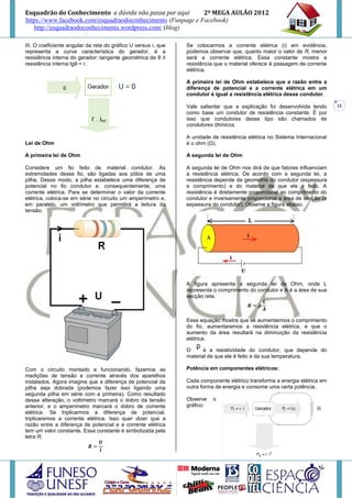 Esquadrão do Conhecimento a dúvida não passa por aqui        2º MEGA AULÃO 2012
https://www.facebook.com/esquadraodoconhecimento (Funpage e Facebook)
   http://esquadraodoconhecimento.wordpress.com/ (blog)

III. O coeficiente angular da reta do gráfico U versus i, que   Se colocarmos a corrente elétrica (i) em evidência,
representa a curva característica do gerador, é a               podemos observar que, quanto maior o valor de R, menor
resistência interna do gerador: tangente geométrica de θ ≡      será a corrente elétrica. Essa constante mostra a
resistência interna tgθ = r.                                    resistência que o material oferece à passagem de corrente
                                                                elétrica.

                                                                A primeira lei de Ohm estabelece que a razão entre a
                                                                diferença de potencial e a corrente elétrica em um
                                                                condutor é igual a resistência elétrica desse condutor.

                                                                Vale salientar que a explicação foi desenvolvida tendo       15
                                                                como base um condutor de resistência constante. É por
                                                                isso que condutores desse tipo são chamados de
                                                                condutores ôhmicos.

                                                                A unidade de resistência elétrica no Sistema Internacional
Lei de Ohm                                                      é o ohm (Ω).

A primeira lei de Ohm                                           A segunda lei de Ohm

Considere um fio feito de material condutor. As                 A segunda lei de Ohm nos dirá de que fatores influenciam
extremidades desse fio, são ligadas aos pólos de uma            a resistência elétrica. De acordo com a segunda lei, a
pilha. Desse modo, a pilha estabelece uma diferença de          resistência depende da geometria do condutor (espessura
potencial no fio condutor e, consequentemente, uma              e comprimento) e do material de que ele é feito. A
corrente elétrica. Para se determinar o valor da corrente       resistência é diretamente proporcional ao comprimento do
elétrica, coloca-se em série no circuito um amperímetro e,      condutor e inversamente proporcional a área de secção (a
em paralelo, um voltímetro que permitirá a leitura da           espessura do condutor). Observe a figura abaixo.
tensão.




                                                                A figura apresenta a segunda lei de Ohm, onde L
                                                                representa o comprimento do condutor e A é a área de sua
                                                                secção reta.



                                                                Essa equação mostra que se aumentarmos o comprimento
                                                                do fio, aumentaremos a resistência elétrica, e que o
                                                                aumento da área resultará na diminuição da resistência
                                                                elétrica.

                                                                O      é a resistividade do condutor, que depende do
                                                                material de que ele é feito e da sua temperatura.

Com o circuito montado e funcionando, fazemos as                Potência em componentes elétricos:
medições de tensão e corrente através dos aparelhos
instalados. Agora imagine que a diferença de potencial da       Cada componente elétrico transforma a energia elétrica em
pilha seja dobrada (podemos fazer isso ligando uma              outra forma de energia e consome uma certa potência.
segunda pilha em série com a primeira). Como resultado
dessa alteração, o voltímetro marcará o dobro da tensão         Observe    o
anterior, e o amperímetro marcará o dobro de corrente           gráfico:
elétrica. Se triplicarmos a diferença de potencial,
triplicaremos a corrente elétrica. Isso quer dizer que a
razão entre a diferença de potencial e a corrente elétrica
tem um valor constante. Essa constante é simbolizada pela
letra R.
 