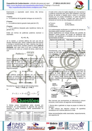 Esquadrão do Conhecimento a dúvida não passa por aqui        2º MEGA AULÃO 2012
https://www.facebook.com/esquadraodoconhecimento (Funpage e Facebook)
   http://esquadraodoconhecimento.wordpress.com/ (blog)

Examinando a expressão assim temos três termos                  A razão entre a área da região alagada por uma represa e
importantes:                                                    a potência produzida pela usina nela instalada é uma das
                                                                formas de estimar a relação entre o dano e o benefício
1º termo:                                                       trazidos por um projeto hidroelétrico. A partir dos dados
U · i é a potência útil do gerador entregue ao circuito (P u)   apresentados no quadro, o projeto que mais onerou o
                                                                ambiente em termos de área alagada por potência foi
2º termo:
ε · i é a potência total do gerador dada pela fem (Pt)          a) Tucuruí.              b) Furnas.
                                                                c) Itaipu.               d) Ilha Solteira.
3º termo:                                                       e) Sobradinho.
     2
r · i é a potência dissipada pela resistência interna do                                                                     16
gerador (Pd)                                                    2) A padronização insuficiente e a ausência de controle na
                                                                fabricação podem também resultar em
Então em termos de potências podemos escrever a                 perdas significativas de energia através das paredes da
expressão:                                                      geladeira. Essas perdas, em função da espessura das
                                                                paredes, para geladeiras e condições de uso típicas, são
                         Pu = Pt - Pd                           apresentadas na tabela.

Já no resistor, a corrente elétrica faz com que ele se
aqueça, liberando calor. Assim, podemos dizer que quando
a energia é transformada em calor, dizemos que ela foi
dissipada. Desta forma, também podemos dizer potência
dissipada, que nada mais é do que a energia que se
transformou em calor por unidade de tempo, assim temos
que:                                                            Considerando uma família típica, com consumo médio
                                                                mensal de 200 kWh, a perda térmica pelas paredes de
                                                                uma geladeira com 4 cm de espessura, relativamente a
                                                                outra de 10 cm, corresponde a uma porcentagem do
                                                                consumo total de eletricidade da ordem de
Damos o nome de efeito joule ao aquecimento de um
resistor quando ele é percorrido por uma corrente elétrica.     a) 30%.
Esse nome foi dado em homenagem ao cientista que                b) 20%.
realizou os estudos quantitativos do calor produzido em um      c) 10%.
resistor. Ao estudarmos potência produzida por um               d) 5%.
gerador, vimos que ela pode ser determinada através da          e) 1%.
seguinte equação:
                                                                3) A figura mostra o tubo de imagens dos aparelhos de
                           P=U.i                                televisão usado para produzir as imagens sobre a tela. Os
                                                                elétrons do feixe emitido pelo canhão eletrônico são
Essa potência pode ser recebida por um dispositivo              acelerados por uma tensão de milhares de volts e passam
qualquer: um resistor, um motor elétrico, etc. Quando ela é     por um espaço entre bobinas onde são defletidos por
recebida por um resistor, podemos expressá-la em função         campos magnéticos variáveis, de forma a fazerem a
da resistência R do resistor. Lembrando que:                    varredura da tela.

                     U = R . i ou i = U/R

Percebemos que isso pode ser feito de dois modos:
                                          2
             P=U .i ⇒ P=(R .i).i ⇒ P=R .i
ou




                                                                Nos manuais que acompanham os televisores é comum
                                                                encontrar, entre outras, as seguintes recomendações:

1) Muitas usinas hidroelétricas estão situadas em               I. Nunca abra o gabinete ou toque as peças no interior do
barragens. As características de algumas das grandes            televisor.
represas e usinas brasileiras estão apresentadas no             II. Não coloque seu televisor próximo de aparelhos
quadro abaixo.                                                  domésticos com motores elétricos ou ímãs.

                                                                Estas recomendações estão associadas, respectivamente,
                                                                aos aspectos de
 