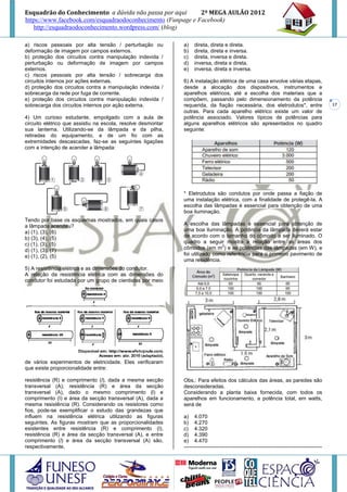 Esquadrão do Conhecimento a dúvida não passa por aqui        2º MEGA AULÃO 2012
https://www.facebook.com/esquadraodoconhecimento (Funpage e Facebook)
   http://esquadraodoconhecimento.wordpress.com/ (blog)

a) riscos pessoais por alta tensão / perturbação ou           a)    direta, direta e direta.
deformação de imagem por campos externos.                     b)    direta, direta e inversa.
b) proteção dos circuitos contra manipulação indevida /       c)    direta, inversa e direta.
perturbação ou deformação de imagem por campos                d)    inversa, direta e direta.
externos.                                                     e)    inversa, direta e inversa.
c) riscos pessoais por alta tensão / sobrecarga dos
circuitos internos por ações externas.                        6) A instalação elétrica de uma casa envolve várias etapas,
d) proteção dos circuitos contra a manipulação indevida /     desde a alocação dos dispositivos, instrumentos e
sobrecarga da rede por fuga de corrente.                      aparelhos elétricos, até a escolha dos materiais que a
e) proteção dos circuitos contra manipulação indevida /       compõem, passando pelo dimensionamento da potência
sobrecarga dos circuitos internos por ação externa.           requerida, da fiação necessária, dos eletrodutos*, entre                          17
                                                              outras. Para cada aparelho elétrico existe um valor de
4) Um curioso estudante, empolgado com a aula de              potência associado. Valores típicos de potências para
circuito elétrico que assistiu na escola, resolve desmontar   alguns aparelhos elétricos são apresentados no quadro
sua lanterna. Utilizando-se da lâmpada e da pilha,            seguinte:
retiradas do equipamento, e de um fio com as
extremidades descascadas, faz-se as seguintes ligações
com a intenção de acender a lâmpada:




                                                              * Eletrodutos são condutos por onde passa a fiação de
                                                              uma instalação elétrica, com a finalidade de protegê-la. A
                                                              escolha das lâmpadas é essencial para obtenção de uma
                                                              boa iluminação.
Tendo por base os esquemas mostrados, em quais casos
a lâmpada acendeu?                                            A escolha das lâmpadas é essencial para obtenção de
a) (1), (3), (6)                                              uma boa iluminação. A potência da lâmpada deverá estar
b) (3), (4), (5)                                              de acordo com o tamanho do cômodo a ser iluminado. O
c) (1), (3), (5)                                              quadro a seguir mostra a relação entre as áreas dos
                                                                               2
d) (1), (3), (7)                                              cômodos (em m ) e as potências das lâmpadas (em W), e
e) (1), (2), (5)                                              foi utilizado como referência para o primeiro pavimento de
                                                              uma residência.
5) A resistência elétrica e as dimensões do condutor.
A relação da resistência elétrica com as dimensões do
condutor foi estudada por um grupo de cientistas por meio




de vários experimentos de eletricidade. Eles verificaram
que existe proporcionalidade entre:

resistência (R) e comprimento (l), dada a mesma secção        Obs.: Para efeitos dos cálculos das áreas, as paredes são
transversal (A); resistência (R) e área da secção             desconsideradas.
transversal (A), dado o mesmo comprimento (l) e               Considerando a planta baixa fornecida, com todos os
comprimento (I) e área da secção transversal (A), dada a      aparelhos em funcionamento, a potência total, em watts,
mesma resistência (R). Considerando os resistores como        será de
fios, pode-se exemplificar o estudo das grandezas que
influem na resistência elétrica utilizando as figuras         a) 4.070
seguintes. As figuras mostram que as proporcionalidades       b) 4.270
existentes entre resistência (R) e comprimento (l),           c) 4.320
resistência (R) e área da secção transversal (A), e entre     d) 4.390
comprimento (l) e área da secção transversal (A) são,         e) 4.470
respectivamente,                                              -------------------------------------------------------------------------------
 
