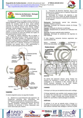 Esquadrão do Conhecimento a dúvida não passa por aqui        2º MEGA AULÃO 2012
https://www.facebook.com/esquadraodoconhecimento (Funpage e Facebook)
   http://esquadraodoconhecimento.wordpress.com/ (blog)

                                                                   c)   Transporte de alimentos digeridos, água e sais
                                                                   minerais da luz intestinal para os capilares sanguíneos
                                                                   da mucosa do intestino.
                                                                   d) Eliminação de resíduos não digeridos e não
                                                                   absorvidos junto com o restos de células descamadas
                                                                   da parte do trato intestinal e substâncias secretadas na
                                                                   luz do intestino.
    O sistema digestório e os órgãos anexos constituem o
sistema digestório. O trato digestório é um tubo oco que se     Mastigação: Desintegração parcial dos alimentos,
estende da cavidade bucal ao ânus, sendo também                 processo mecânico e químico.
chamado de canal alimentar ou trato gastrintestinal. As         Deglutição: Condução dos alimentos através da faringe         18
estruturas do sistema incluem: boca, faringe, esôfago,          para o esôfago.
estômago, intestino delgado, intestino grosso, reto e ânus.     Ingestão: Introdução do alimento no estômago.
O comprimento do sistema gastrintestinal, medido no             Digestão: Desdobramento do alimento em moléculas mais
cadáver, é de em média de 9m. Na pessoa viva é menor            simples.
porque os músculos ao longo das paredes dos órgãos do           Absorção: Processo realizado pelos intestinos.
trato gastrintestinal mantém o tônus.                           Defecação: Eliminação de substâncias não digeridas do
    Os órgãos do sistema digestório são os dentes, a            trato intestinal.
língua, as glândulas salivares, o fígado, vesícula biliar e o
pâncreas. Os dentes auxiliam no rompimento físico do            O trato digestivo apresenta diversos segmentos que
alimento e a língua auxilia na mastigação e na deglutição.      sucessivamente são:
Os outros órgãos digestórios acessórios, nunca entram em
contato direto com o alimento. Produzem ou armazenam            BOCA - FARINGE - ESÔFAGO - ESTÔMAGO -
secreções que passam para o trato gastrintestinal e             INTESTINO DELGADO - INTESTINO GROSSO
auxiliam na decomposição química do alimento.
                                                                 Órgãos Anexos:

                                                                 GLÂNDULAS PARÓTIDAS,            SUBMANIBULARES E
                                                                 SUBLINGUAIS;
                                                                 FÍGADO;
                                                                 PÂNCREAS

                                                                BOCA

                                                                A boca também referida como cavidade oral ou bucal é
                                                                formada pelas bochechas (formam as paredes laterais da
                                                                face e são constituídas externamente por pele e
                                                                internamente por mucosa), pelos palatos duro (parede
                                                                superior) e mole (parede posterior) e pela língua
                                                                (importante para o transporte de alimentos, sentido do
                                                                gosto e fala). O palato mole se estende posteriormente na
                                                                cavidade bucal como a úvula, que é uma estrutura com
                                                                forma de letra V e que está suspensa na região superior e
                                                                posterior da cavidade bucal.

                                                                DENTES

                                                                Os dentes são estruturas cônicas, duras, fixadas nos
                                                                alvéolos da mandíbula e maxila que são usados na
                                                                mastigação e na assistência à fala. Crianças têm 20
                                                                dentes decíduos (primários ou de leite). Adultos
                                                                normalmente possuem 32 dentes secundários.

                                                                FARINGE

                                                                A faringe é um tubo que se estende da boca até o esôfago.
FUNÇÕES
                                                                A faringe apresenta suas paredes muito espessas devido
O sistema digestório possui as seguintes funções:               ao volume dos músculos que a revestem externamente,
                                                                por dentro, o órgão é forrado pela mucosa faríngea, um
   a) Destina-se ao aproveitamento pelo organismo, de           epitélio liso, que facilita a rápida passagem do alimento.
   substâncias estranhas ditas alimentares, que
   asseguram a manutenção de seus processos vitais.             ESÔFAGO
   b) Transformação química e mecânica dos alimentos
   ingeridos (proteínas, carboidratos, lipídios, etc.) em       O esôfago é um que se estende entre a faringe e o
   moléculas de tamanhos e formas adequadas para                estômago. Se localiza após à traqueia. Perfura o diafragma
   serem absorvidas pelo intestino.                             pela abertura chamada hiato esofágico e termina na parte
 