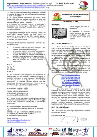 Esquadrão do Conhecimento a dúvida não passa por aqui        2º MEGA AULÃO 2012
https://www.facebook.com/esquadraodoconhecimento (Funpage e Facebook)
   http://esquadraodoconhecimento.wordpress.com/ (blog)

c) a parte não digerida, que são as fibras e restos celulares
da mucosa do intestino, é conduzida ao cólon, mantendo-
se lá até ser expelida.
d) os ácidos biliares produzidos no fígado atuam
diretamente sobre as gorduras permitindo a ação das
enzimas gástricas, transformando-as em moléculas                                  GEOMETRIA PLANA
menores de ácidos graxos e colesterol
e) A digestão de proteínas inicia-se no estômago e              PERÍMETRO
completa-se no duodeno por ação de três proteases                                          Em um polígono, é a soma de
secretadas pelo pâncreas: enteroquinase, pepsina e                                         seus lados.
procarboxipeptidase.                                                                                                        20

                                                                                           O perímetro do contorno
2) Na praça de alimentação de um “Shopping Center”, um                                     interno desta TV em que em
jovem casal resolveu lanchar. O rapaz comeu um                                             sua largura temos 80 cm e em
sanduíche de carne bovina, ovo frito, bacon e queijo e                                     sua altura temos 60 cm é de
tomou um refrigerante. A moça comeu um pedaço de pizza                                     280 cm.
de rúcula e tomou suco natural.

Analise as afirmativas abaixo e assinale a alternativa que      ÁREA DE FIGURAS PLANAS
indica as corretas.
                                                                         O estudo da área de figuras planas está ligado
I.          O pão do sanduíche do rapaz começou a ser           aos conceitos relacionados à Geometria Euclidiana, que
            digerido quimicamente no estômago.                  surgiu na Grécia antiga embasada no estudo do ponto, da
II.         O processo digestivo da refeição da moça teve       reta e do plano. No mundo em que vivemos, existem
            início na boca, pois era rica em carboidratos.      inúmeras formas planas existentes, que são construídas a
III.        O rapaz necessitou de maiores quantidades de        partir dos elementos básicos citados anteriormente. Desde
            pepsina e tripsina para concluir a sua digestão.    a antiguidade, o homem necessitou determinar a medida
IV.         O intestino delgado não é o local que ocorre o      da superfície de áreas, com o objetivo voltado para a
            final da digestão das proteínas, lipídios e         plantação e a construção de moradias. Dessa forma, ele
            carboidratos.                                       observou uma melhor organização na ocupação do
                                                                terreno.
a) I e III.                                                              Atualmente, o processo de expansão ocupacional
b) I, III e IV.                                                 utiliza os mesmos princípios criados nos séculos
c) II e III.                                                    anteriores. A diferença é que hoje as medidas são
d) II, III e IV.                                                padronizadas de acordo com o Sistema Internacional de
e) III e IV.                                                    Medidas. Dentre as medidas de área existentes temos:
3) Uma pessoa fez uma refeição da qual constavam as                           km²: quilômetro quadrado
substâncias I, II e III. Durante a digestão ocorreram os                      hm²: hectômetro quadrado
seguintes processos: na boca iniciou-se a digestão de II;                     dam²: decâmetro quadrado
no estômago iniciou-se a digestão de I e a de II foi                             m²: metro quadrado
interrompida; no duodeno ocorreu digestão das três                             dm²: decímetro quadrado
substâncias. Com base nesses dados, é possível afirmar                        cm²: centímetro quadrado
corretamente que I, II e III são, respectivamente,                             mm²: milímetro quadrado
a) carboidrato, proteína e lipídio.                                      Uma área com 1 km² equivale a uma região
b) proteína, carboidrato e lipídio.                             quadrada com lados medindo 1 km e para as outras
c) lipídio, carboidrato e proteína.                             medidas segue-se o mesmo raciocínio. De acordo com o
d) carboidrato, lipídio e proteína.                             Sistema de Medidas, a unidade padrão para a
e) proteína, lipídio e carboidrato                              representação de áreas é o m² (metro quadrado). Utiliza–
                                                                se o km² em situações relacionadas à medição de áreas
4) O fígado é uma glândula encontrada nos mamíferos             de cidades, estados, países, continentes, etc.
com diversas características e funções. Assinale a opção                 Na Geometria, as formas mais conhecidas são:
na qual NÃO encontramos uma função ou característica            triângulo, quadrado, retângulo, paralelogramo, losango,
deste órgão.                                                    trapézio e círculo. Todas essas formas possuem fórmulas
a) É responsável pela detoxificação do sangue.                  ÁREA DE UM POLÍGONO
b) É um dos responsáveis pela destruição de hemácias
velhas.                                                         ÁREA é o número real positivo que representa a superfície
c) Produz bile, que auxilia na emulsão das gorduras.            ocupada pelo polígono.
d) Está associada à reserva de glicogênio.
e) Secreta o hormônio insulina.                                 PARALELOGRAMO
Fonte: www.uff.br
http://www.vestibulandoweb.com.br/
http://www.vestibular1.com.br
 
