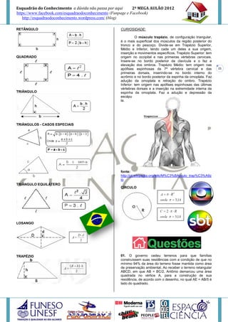 Esquadrão do Conhecimento a dúvida não passa por aqui        2º MEGA AULÃO 2012
https://www.facebook.com/esquadraodoconhecimento (Funpage e Facebook)
   http://esquadraodoconhecimento.wordpress.com/ (blog)

RETÂNGULO                                           CURIOSIDADE:

                                                              O músculo trapézio, de configuração triangular,
                                                    é o mais superficial dos músculos da região posterior do
                                                    tronco e do pescoço. Divide-se em Trapézio Superior,
                                                    Médio e Inferior, tendo cada um deles a sua origem,
                                                    inserção e movimentos específicos. Trapézio Superior: tem
QUADRADO                                            origem no occipital e nas primeiras vértebras cervicais.
                                                    Insere-se no bordo posterior da clavícula e o faz a
                                                    elevação dos ombros. Trapézio Médio: tem origem nas
                                                    apófises espinhosas da 7ª vértebra cervical e das           21
                                                    primeiras dorsais, inserindo-se no bordo interno do
                                                    acrômio e no bordo posterior da espinha da omoplata. Faz
                                                    adução da omoplata e retração do ombro. Trapézio
                                                    Inferior: tem origem nas apófises espinhosas das últimas
                                                    vértebras dorsais e a inserção na extremidade interna da
TRIÂNGULO                                           espinha da omoplata. Faz a adução e depressão da
                                                    escápu
                                                    la.




TRIÂNGULOS - CASOS ESPECIAIS




                                                    fonte:
                                                    http://pt.wikipedia.org/wiki/M%C3%BAsculo_trap%C3%A9z
                                                    io
TRIÂNGULO EQUILÁTERO
                                                    CÍRCULO




LOSANGO




TRAPÉZIO                                            01. O governo cedeu terrenos para que famílias
                                                    construíssem suas residências com a condição de que no
                                                    mínimo 94% da área do terreno fosse mantida como área
                                                    de preservação ambiental. Ao receber o terreno retangular
                                                    ABCD, em que AB = BC/2, Antônio demarcou uma área
                                                    quadrada no vértice A, para a construção de sua
                                                    residência, de acordo com o desenho, no qual AE = AB/5 é
                                                    lado do quadrado.
 