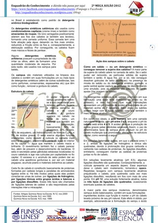 Esquadrão do Conhecimento a dúvida não passa por aqui        2º MEGA AULÃO 2012
https://www.facebook.com/esquadraodoconhecimento (Funpage e Facebook)
   http://esquadraodoconhecimento.wordpress.com/ (blog)

no Brasil é estabelecido como padrão de detergente
aniônico biodegradável.

Os detergentes sintéticos catiônicos são usados como
condicionadores capilares (creme rinse) e também como
amaciantes de roupas. Os íons carregados positivamente
aderem aos fios dos cabelos (e também aos tecidos),
formando uma camada uniforme. Essa camada tem uma
forte atração pela água, deixando os fios mais úmidos,
reduzindo a fricção entre os fios e, conseqüentemente, a
eletrização estática. Por conseguinte, os cabelos ficam                                                                     4
mais macios e fáceis de pentear.

Alguns        detergentes     sintéticos
anfóteros possuem a propriedade de não
irritar os olhos, além de formarem uma                                   Ação dos xampus sobre o cabelo
quantidade moderada de espuma. Por
esta razão, são usados nos xampus para                        Como um sabão — ou um detergente sintético —
bebês.                                                        consegue remover a sujeira dos cabelos? A maior parte
                                                              da sujeira do cabelo adere na camada de sebo. Se o sebo
Os xampus são materiais utilizados na limpeza dos             puder ser removido, as partículas sólidas de sujeira
cabelos e contêm em suas formulações um ou mais tipos         também o serão. A água fria, por si só, não consegue
de detergentes sintéticos (além de outras substâncias, tais   dissolver gotículas de sebo (lipofílicas); na presença da
como perfumes, conservantes, espessantes etc) que têm         micela do sabão ou do detergente sintético, contudo, a
como função:, remover a gordura do cabelo.                    parte central apolar captura as gotículas de óleo, formando
                                                              uma emulsão, pois as mesmas são solúveis no centro
Estrutura do cabelo                                           apolar (Ver imagem da micela).

                                O poder limpante do           Os detergentes sintéticos e os sabões envolvem em sua
                                xampu geralmente refere-      fabricação uma base forte (hidróxido de sódio ou de
                                se a sua capacidade para      potássio), e isso faz com que suas formulações
                                remover gordura, sujeira      apresentem um pH (medida da acidez e basicidade de um
                                e matéria estranha do         material) acima de 7 (alcalino). Além disso, os sabões
                                cabelo e do couro             podem reagir com a água, fazendo com que também o
                                cabeludo.     A   gordura     meio se torne alcalino.
                                aparece no cabelo na
                                forma de sebo, um             Em condições ideais, a pele humana tem uma camada
                                material que contém em        naturalmente ácida, com pH entre 3 e 5, enquanto o pH do
                                sua           composição,     cabelo está entre 4 e 5. A acidez deve-se à produção de
                                basicamente, 50% de           ácidos graxos pelas glândulas sebáceas. Assim, o uso de
                                glicerídeos, 20% de cera,     determinados tipos de xampus pode produzir no pH do
10% de esqualeno, um hidrocarboneto de fórmula C30H50 e       cabelo mudanças que promoverão alterações na estrutura
5% de ácidos graxos. O sebo exerce algumas funções            capilar, como veremos a seguir.
importantes, como revestir a cutícula (a camada mais
externa do cabelo), prevenindo a perda de água do interior    Em soluções fortemente ácidas, em que o pH está entre 1
do fio capilar — água que mantém o cabelo macio e             e 2, ambas as ligações de hidrogênio e iônica são
brilhante. O revestimento também faz o cabelo parecer         quebradas, devido à protonação dos grupos carboxila e
liso, além de prevenir o desenvolvimento de bactérias. O      carbonila nas cadeias de proteínas. As ligações dissulfeto,
sebo é secretado pelas glândulas sebáceas localizadas no      entretanto, conseguem manter as cadeias de proteínas
couro cabeludo e age nas cutículas por capilaridade no fio    juntas no fio de cabelo.
capilar. O excesso e o acúmulo de sebo podem dar ao
cabelo uma aparência gordurosa e, por ser um material         Em soluções levemente alcalinas (pH 8,5), algumas
pegajoso, acumula poeira e materiais estranhos ao cabelo.     ligações dissulfeto são quebradas. Conseqüentemente, a
                                                              cutícula apresenta um aspecto áspero. Essa aspereza
Cada fio de cabelo é constituído basicamente de proteínas     deixa o cabelo sem nivelamento, tornando-o opaco.
formadas por cadeias longas e paralelas de aminoácidos        Repetidas lavagens com xampus levemente alcalinos
ligados entre si. Há três modos pelos quais elas podem        prejudicarão o cabelo, pois quebrarão cada vez mais
conectar-se umas às outras: por ligações de hidrogênio,       ligações dissulfeto, resultando em fios com mais de uma
por ligações iônicas entre grupos ácidos e básicos e          ponta. Em pH 12, uma solução fortemente alcalina, todos
por ligações dissulfeto. Esses três tipos são chamados        os três tipos de ligações são quebrados, ocasionando
de ‘ligações laterais de cadeia’ e são responsáveis pelas     eventuais quedas de cabelos.
interações inter e intracapilar.
                                                              A maior parte dos xampus modernos, denominados
  Fontes: Artigos Química Nova na Escola. N.12, nov.2000      xampus ácido balanceados, contêm em suas formulações
  Química Nova na Escola. N.2, nov.1995                       ingredientes ácidos cuja função é manter o pH do cabelo
  Química Nova na Escola. N.9, mai. 1999                      lavado próximo de seu pH natural. Este efeito é obtido, por
                                                              exemplo, adicionando-se à formulação do xampu o ácido
 