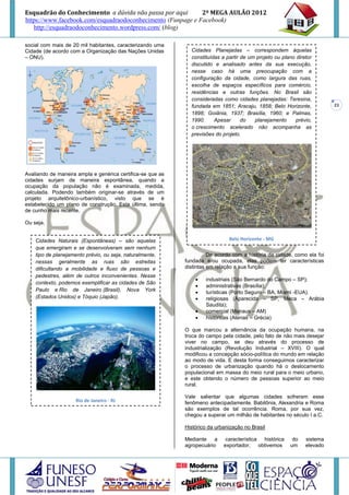 Esquadrão do Conhecimento a dúvida não passa por aqui        2º MEGA AULÃO 2012
https://www.facebook.com/esquadraodoconhecimento (Funpage e Facebook)
   http://esquadraodoconhecimento.wordpress.com/ (blog)

social com mais de 20 mil habitantes, caracterizando uma
Cidade (de acordo com a Organização das Nações Unidas         Cidades Planejadas – correspondem àquelas
– ONU).                                                       constituídas a partir de um projeto ou plano diretor
                                                              discutido e analisado antes da sua execução,
                                                              nesse caso há uma preocupação com a
                                                              configuração da cidade, como largura das ruas,
                                                              escolha de espaços específicos para comércio,
                                                              residências e outras funções. No Brasil são
                                                              consideradas como cidades planejadas: Teresina,
                                                              fundada em 1851; Aracaju, 1858; Belo Horizonte,            23
                                                              1898; Goiânia, 1937; Brasília, 1960; e Palmas,
                                                              1990.     Apesar      do   planejamento      prévio,
                                                              o crescimento acelerado não acompanha as
                                                              previsões do projeto.




Avaliando de maneira ampla e genérica certifica-se que as
cidades surjam de maneira espontânea, quando a
ocupação da população não é examinada, medida,
calculada. Podendo também originar-se através de um
projeto arquitetônico-urbanístico, visto que se é
estabelecido um plano de construção. Esta última, sendo
de cunho mais recente.

Ou seja,


    Cidades Naturais (Espontâneas) – são aquelas                              Belo Horizonte - MG
    que emergiram e se desenvolveram sem nenhum
    tipo de planejamento prévio, ou seja, naturalmente,               De acordo com a história da cidade, como ela foi
    nessas geralmente as ruas são estreitas                 fundada e/ou ocupada, elas podem ter características
    dificultando a mobilidade e fluxo de pessoas e          distintas em relação a sua função:
    pedestres, além de outros inconvenientes. Nesse
                                                                   industriais (São Bernardo do Campo – SP);
    contexto, podemos exemplificar as cidades de São
                                                                   administrativas (Brasília);
    Paulo e Rio de Janeiro (Brasil), Nova York                     turísticas (Porto Seguro – BA, Miami -EUA).
    (Estados Unidos) e Tóquio (Japão).                             religiosas (Aparecida – SP, Meca – Arábia
                                                                    Saudita);
                                                                   comercial (Manaus – AM)
                                                                   históricas (Atenas – Grécia)

                                                            O que marcou a alternância da ocupação humana, na
                                                            troca do campo pela cidade, pelo fato de não mais desejar
                                                            viver no campo, se deu através do processo de
                                                            industrialização (Revolução Industrial – XVIII). O qual
                                                            modificou a concepção sócio-política do mundo em relação
                                                            ao modo de vida. E desta forma conseguimos caracterizar
                                                            o processo de urbanização quando há o deslocamento
                                                            populacional em massa do meio rural para o meio urbano,
                                                            e este obtendo o número de pessoas superior ao meio
                                                            rural.

                                                            Vale salientar que algumas cidades sofreram esse
                     Rio de Janeiro - RJ                    fenômeno antecipadamente. Babilônia, Alexandria e Roma
                                                            são exemplos de tal ocorrência. Roma, por sua vez,
                                                            chegou a superar um milhão de habitantes no século I a.C.

                                                            Histórico da urbanização no Brasil

                                                            Mediante a       característica histórica    do    sistema
                                                            agropecuário    exportador, obtivemos       um     elevado
 