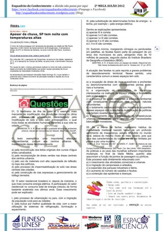Esquadrão do Conhecimento a dúvida não passa por aqui        2º MEGA AULÃO 2012
https://www.facebook.com/esquadraodoconhecimento (Funpage e Facebook)
   http://esquadraodoconhecimento.wordpress.com/ (blog)

                                                                       III. pela substituição de determinadas fontes de energia - a
                                                                       lenha, por exemplo – pela energia elétrica.

                                                                       Dentre as explicações apresentadas
                                                                       a) apenas III é correta.
                                                                       b) apenas I e II são corretas.
                                                                       c) apenas I e III são corretas.
                                                                       d) apenas II e III são corretas.
                                                                       e) I, II e III são corretas.

                                                                       03. Subindo morros, margeando córregos ou penduradas                          25
                                                                       em palafitas, as favelas fazem parte da paisagem de um
                                                                       terço dos municípios do país, abrigando mais de 10
                                                                       milhões de pessoas, segundo dados do Instituto Brasileiro
                                                                       de Geografia e Estatística (IBGE).
                                                                             MARTINS, A. R. A favela como um espaço da cidade. Disponível em:
                                                                                  http://www.revistaescola.abril.com.br. Acesso em: 31 jul. 2010.

                                                                       A situação das favelas no país reporta a graves problemas
                                                                       de desordenamento territorial. Nesse sentido, uma
                                                                       característica comum a esses espaços tem sido

                                                                       a) a ocupação de áreas de risco suscetíveis a enchentes
                                                                       ou desmoronamentos com consequentes perdas mate-
                                                                       riais e humanas.
                                                                       b) a organização de associações de moradores
________________________________________                               interessadas na melhoria do espaço urbano e financiadas
                                                                       pelo poder público.
                                                                       c) a presença de ações referentes à educação ambiental
                                                                       com consequente preservação dos espaços naturais
                                                                       circundantes.
                                                                       d) o isolamento socioeconômico dos moradores ocupantes
01. O fenômeno de ilha de calor é o exemplo mais                       desses espaços com a resultante multiplicação de políticas
marcante da modificação das condições iniciais do clima                que tentam reverter esse quadro.
pelo processo de urbanização, caracterizado pela                       e) o planejamento para a implantação de infraestruturas
modificação do solo e pelo calor antropogênico, o qual                 urbanas necessárias para atender as necessidades
inclui todas as atividades humanas inerentes à sua vida na             básicas dos moradores.
cidade.
     BARBOSA, R. V. R. Áreas verdes e qualidade térmica em ambientes
                                                                       05. Se a mania de fechar, verdadeiro habitus da
        urbanos: estudo em microclimas em Maceió. São Paulo: EdUSP,    mentalidade medieval nascido talvez de um profundo
                                                               2005.   sentimento de insegurança, estava difundida no mundo
                                                                       rural, estava do mesmo modo no meio urbano, pois que
O    texto  exemplifica uma     importante alteração                   uma das características da cidade era de ser limitada por
socioambiental, comum aos centros urbanos. A                           portas e por uma muralha.
maximização desse fenômeno ocorre:                                      DUBY, G. et al. “Séculos XIV-XV”. In: ARIÈS, P.; DUBY, G. História da vida
                                                                                                                                       privada da
                                                                       Europa Feudal à Renascença. São Paulo: Cia. das Letras, 1990 (adaptado).
a) pela reconstrução dos leitos originais dos cursos d’água            As práticas e os usos das muralhas sofreram importantes
antes canalizados.                                                     mudanças no final da Idade Média, quando elas
b) pela recomposição de áreas verdes nas áreas centrais                assumiram a função de pontos de passagem ou pórticos.
dos centros urbanos.                                                   Este processo está diretamente relacionado com
c) pelo uso de materiais com alta capacidade de reflexão               a) o crescimento das atividades comerciais e urbanas.
no topo dos edifícios.                                                 b) a migração de camponeses e artesãos.
d) pelo processo de impermeabilização do solo nas áreas                c) a expansão dos parques industriais e fabris.
centrais das cidades.                                                  d) o aumento do número de castelos e feudos.
e) pela construção de vias expressas e gerenciamento de                e) a contenção das epidemias e doenças.
tráfego terrestre.                                                     _____________________________________________
02. O setor residencial brasileiro é, depois da indústria, o                             -Tenha calma, paciência e concentração;
que mais consome energia elétrica. A participação do setor                               - Durma cedo;
residencial no consumo total de energia cresceu de forma                                 - Veja como será sua locomoção até o
bastante acelerada nos últimos anos. Esse crescimento                                    local da prova;
pode ser explicado:                                                                      - Leve um lanche saudável e água;
                                                                                         - Separe sua caneta preta, documentos de
I. pelo processo de urbanização no país, com a migração                identificação e cartão de inscrição.
da população rural para as cidades.
II. pela busca por melhor qualidade de vida, com a maior               Seu sonho já vai ser realizado: a APROVAÇÃO no ensino
utilização de sistemas de refrigeração, iluminação e                   superior.
aquecimento.
 