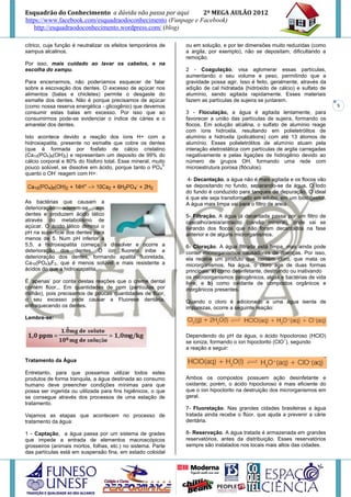 Esquadrão do Conhecimento a dúvida não passa por aqui        2º MEGA AULÃO 2012
https://www.facebook.com/esquadraodoconhecimento (Funpage e Facebook)
   http://esquadraodoconhecimento.wordpress.com/ (blog)

cítrico, cuja função é neutralizar os efeitos temporários de   ou em solução, e por ter dimensões muito reduzidas (como
xampus alcalinos.                                              a argila, por exemplo), não se depositam, dificultando a
                                                               remoção.
Por isso, mais cuidado ao lavar os cabelos, e na
escolha do xampu.                                              2 - Coagulação, visa aglomerar essas partículas,
                                                               aumentando o seu volume e peso, permitindo que a
Para encerrarmos, não poderíamos esquecer de falar             gravidade possa agir. Isso é feito, geralmente, através da
sobre a escovação dos dentes. O excesso de açúcar nos          adição de cal hidratada (hidróxido de cálcio) e sulfato de
alimentos (balas e chicletes) permite o desgaste do            alumínio, sendo agitada rapidamente. Esses materiais
esmalte dos dentes. Não é porque precisamos de açúcar          fazem as partículas de sujeira se juntarem.
(como nossa reserva energética - glicogênio) que devemos                                                                     5
consumir estas balas em excesso. Por isso que ao               3 - Floculação, a água é agitada lentamente, para
consumirmos pode-se evidenciar o índice de cáries e o          favorecer a união das partículas de sujeira, formando os
amarelar dos dentes.                                           flocos. Em solução alcalina, o sulfato de alumínio reage
                                                               com íons hidroxila, resultando em polieletrólitos de
Isto acontece devido a reação dos íons H+ com a                alumínio e hidroxila (policátions) com até 13 átomos de
hidroxiapatita, presente no esmalte que cobre os dentes        alumínio. Esses polieletrólitos de alumínio atuam pela
(que é formada por fosfato de cálcio cristalino                interação eletrostática com partículas de argila carregadas
(Ca10(PO4)6(OH)2) e representam um deposito de 99% do          negativamente e pelas ligações de hidrogênio devido ao
cálcio corporal e 80% do fósforo total. Esse mineral, muito    número de grupos OH, formando uma rede com
                                                          3-
pouco solúvel, se dissolve em ácido, porque tanto o PO 4       microestrutura porosa (flóculos).
              -
quanto o OH reagem com H+:
                                                                4- Decantação, a água não é mais agitada e os flocos vão
                                                               se depositando no fundo, separando-se da água. O lodo
                                                               do fundo é conduzido para tanques de depuração. O ideal
                                                               é que ele seja transformado em adubo, em um biodigestor.
As bactérias que causam a                                      A água mais limpa vai para o filtro de areia.
deterioração aderem-se aos
dentes e produzem ácido lático                                 5- Filtração. A água já decantada passa por um filtro de
através do metabolismo de                                      cascalho/areia/antracito (carvão mineral), onde vai se
açúcar. O ácido lático diminui o                               livrando dos flocos que não foram decantados na fase
pH na superfície dos dentes para                               anterior e de alguns microrganismos.
menos de 5. Num pH inferior a
5,5, a hidroxiapatita começa a dissolver e ocorre a            6- Cloração. A água filtrada está limpa, mas ainda pode
deterioração dos dentes. O íon fluoreto inibe a                conter microrganismos causadores de doenças. Por isso,
deterioração dos dentes, formando apatita fluoretada,          ela recebe um produto que contém cloro, que mata os
Ca10(PO4)6F2, que é menos solúvel e mais resistente a          microrganismos. Na água, o cloro age de duas formas
ácidos do que a hidroxiapatita.                                principais: a) como desinfetante, destruindo ou inativando
                                                               os microorganismos patogênicos, algas e bactérias de vida
É ‘apenas’ por conta destas reações que o creme dental         livre; e b) como oxidante de compostos orgânicos e
contém flúor... Em quantidades de ppm (partículas por          inorgânicos presentes.
milhão), pois precisamos de poucas quantidades de flúor,
o seu excesso pode causar a Fluorese dentária,                 Quando o cloro é adicionado a uma água isenta de
enfraquecendo os dentes.                                       impurezas, ocorre a seguinte reação:
Lembre-se:


                                                               Dependendo do pH da água, o ácido hipocloroso (HClO)
                                                                                                         –
                                                               se ioniza, formando o íon hipoclorito (ClO ), segundo
                                                               a reação a seguir:

Tratamento da Água

Entretanto, para que possamos utilizar todos estes
produtos de forma tranquila, a água destinada ao consumo       Ambos os compostos possuem ação desinfetante e
humano deve preencher condições mínimas para que               oxidante; porém, o ácido hipocloroso é mais eficiente do
possa ser ingerida ou utilizada para fins higiênicos, o que    que o íon hipoclorito na destruição dos microrganismos em
se consegue através dos processos de uma estação de            geral.
tratamento.
                                                               7- Fluoretação. Nas grandes cidades brasileiras a água
Vejamos as etapas que acontecem no processo de                 tratada ainda recebe o flúor, que ajuda a prevenir a cárie
tratamento da água:                                            dentária.

1 - Captação, a água passa por um sistema de grades            8- Reservação. A água tratada é armazenada em grandes
que impede a entrada de elementos macroscópicos                reservatórios, antes da distribuição. Esses reservatórios
grosseiros (animais mortos, folhas, etc.) no sistema. Parte    sempre são instalados nos locais mais altos das cidades.
das partículas está em suspensão fina, em estado coloidal
 