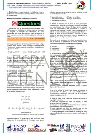 Esquadrão do Conhecimento a dúvida não passa por aqui        2º MEGA AULÃO 2012
https://www.facebook.com/esquadraodoconhecimento (Funpage e Facebook)
   http://esquadraodoconhecimento.wordpress.com/ (blog)

9- Distribuição. A água tratada é distribuída para as          hidroxila dos agentes umectantes com a umidade contida
residências, comércio e indústria a partir dos reservatórios   no ambiente por meio de
de água potável.
                                                               A) ligações iônicas.       B) forças de London.
Mais informações em nosso blog! Confira lá!                    C) ligações covalentes. D) forças dipolo-dipolo.
                                                               E) ligações de hidrogênio.

                                                               3. Belém é cercada por 39 ilhas, e suas populações
                                                               convivem com ameaças de doenças. O motivo, apontado
                                                               por especialistas, é a poluição da água do rio, principal
1. Sabões são sais de ácidos carboxílicos de cadeia longa      fonte de sobrevivência dos ribeirinhos. A diarreia é            6
utilizados com a finalidade de facilitar, durante processos    frequente nas crianças e ocorre como consequência da
de lavagem, a remoção de substâncias de baixa                  falta de saneamento básico, já que a população não tem
solubilidade em água, por exemplo, óleos e gorduras. A         acesso à água de boa qualidade. Como não há água
figura a seguir representa a estrutura de uma molécula de      potável, a alternativa é consumir a do rio. O Liberal. 8 jul.
sabão.                                                         2008. Disponível em: http://www.oliberal.com.br.

                                                               O procedimento adequado para tratar a água dos rios, a
                                                               fim de atenuar os problemas de saúde causados por
Em solução, os ânions do sabão podem hidrolisar a água         microrganismos a essas populações ribeirinhas é a
e, desse modo, formar o ácido carboxílico correspondente.
Por exemplo, para o estearato de sódio, é estabelecido o       A) filtração.              B) cloração.
seguinte equilíbrio:                                           C) coagulação.             D) fluoretação.
                                                               E) decantação.

                                                               4. A cárie dental resulta da atividade de bactérias que
                                                               degradam os açúcares e os transformam em ácidos que
Uma vez que o ácido carboxílico formado é pouco solúvel        corroem a porção mineralizada dos dentes. O flúor,
em água e menos eficiente na remoção de gorduras, o pH         juntamente com o cálcio e um açúcar chamado xilitol,
do meio deve ser controlado de maneira a evitar que o          agem inibindo esse processo. Quando não se escovam os
equilíbrio acima seja deslocado para a direita.                dentes corretamente e neles acumulam-se restos de
                                                               alimentos, as bactérias que vivem na boca aderem aos
Com base nas informações do texto, é correto concluir que      dentes, formando a placa bacteriana ou biofilme. Na placa,
os sabões atuam de maneira                                     elas transformam o açúcar dos restos de alimentos em
                                                               ácidos, que corroem o esmalte do dente formando uma
A) mais eficiente em pH básico.                                cavidade, que é a cárie. Vale lembrar que a placa
B) mais eficiente em pH ácido.                                 bacteriana se forma mesmo na ausência de ingestão de
C) mais eficiente em pH neutro.                                carboidratos fermentáveis, pois as bactérias possuem
D) eficiente em qualquer faixa de pH.                          polissacarídeos intracelulares de reserva.
E) mais eficiente em pH ácido ou neutro.                       Disponível em: http://www.diariodasaude.com.br. Acesso em: 11
                                                               ago 2010 (adaptado).

2. A pele humana, quando está bem hidratada, adquire           cárie 1. destruição de um osso por corrosão progressiva,
boa elasticidade e aspecto macio e suave. Em                   *cárie dentária: efeito da destruição da estrutura dentária
contrapartida, quando está ressecada, perde sua                por bactérias.
elasticidade e se apresenta opaca e áspera. Para evitar o      HOUAISS, Antônio. Dicionário eletrônico. Versão 1.0. Editora
                                                               Objetiva, 2001 (adaptado).
ressecamento da pele é necessário, sempre que possível,
utilizar hidratantes umectantes, feitos geralmente à base      A partir da leitura do texto, que discute as causas do
de glicerina e polietilenoglicol:                              aparecimento de cáries, e da sua relação com as
                                                               informações do dicionário, conclui-se que a cárie dental
                                                               resulta, principalmente, de

                                                               A) falta de flúor e de cálcio na alimentação diária da
                                                               população brasileira.
                                                               B) consumo exagerado do xilitol, um açúcar, na dieta
                                                               alimentar diária do indivíduo.
                                                               C) redução na proliferação bacteriana quando a saliva é
                                                               desbalanceada pela má alimentação.
                                                               D) uso exagerado do flúor, um agente que em alta
                                                               quantidade torna-se tóxico à formação dos dentes.
                                                               E) consumo excessivo de açúcares na alimentação e má
                                                               higienização bucal, que contribuem para a proliferação de
                                                               bactérias.

A retenção de água na superfície da pele promovida pelos
hidratantes é consequência da interação dos grupos
 