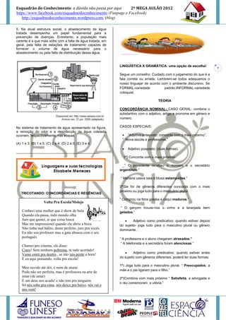 Esquadrão do Conhecimento a dúvida não passa por aqui        2º MEGA AULÃO 2012
https://www.facebook.com/esquadraodoconhecimento (Funpage e Facebook)
   http://esquadraodoconhecimento.wordpress.com/ (blog)

5. Na atual estrutura social, o abastecimento de água
tratada desempenha um papel fundamental para a
prevenção de doenças. Entretanto, a população mais
carente é a que mais sofre com a falta de água tratada, em
geral, pela falta de estações de tratamento capazes de
fornecer o volume de água necessário para o
abastecimento ou pela falta de distribuição dessa água.


                                                             LINGUÍSTICA X GRAMÁTICA: uma opção de escolha!
                                                                                                                          7

                                                             Segue um conselho: Cuidado com o julgamento do que é a
                                                             fala correta ou errada. Lembrem-se todos adequamos o
                                                             nosso linguajar de acordo com o ambiente discursivo. Se
                                                             FORMAL-variedade            padrão,INFORMAL-variedade
                                                             coloquial.

                                                                                       TEORIA

                                                             CONCORDÂNCIA NOMINAL- CASO GERAL: combina o
                                                             substantivo com o adjetivo, artigo e pronome em gênero e
                                                             número.

No sistema de tratamento de água apresentado na figura,      CASOS ESPECIAIS:
a remoção do odor e a desinfecção da água coletada
ocorrem, respectivamente, nas etapas                           “Adjetivo anteposto: concorda com o mais próximo”.
                                                              ” Nova escola e professores.”
(A) 1 e 3. (B) 1 e 5. (C) 2 e 4. (D) 2 e 5. (E) 3 e 4.
                                                                 Adjetivo posposto: (duas formas)
____________________________________________
                                                               1ª) Concorda com o mais próximo:

                                                               _” O presidente recebeu o ministro e o secretário
                                                             argentinos.”

                                                             “ Mariana usava saia e blusa estampadas.”

                                                             2ª)Se for de gêneros diferentes concorda com o mais
                                                             próximo ou joga tudo para o masculino plural.
   TRICOTANDO: CONCORDÂNCIAS E REGÊNCIAS
                                                             ” Comprou na feira goiaba e caqui maduros.”
                    Volta Pra Escola/Molejo
                                                             “ O garçom trouxe-nos o vinho e a laranjada bem
    Conheci uma mulher que é show de bola                    gelados.”
    Quando ela passa, todo mundo olha
    Juro que gamei, ai que coisa louca                               Adjetivo como predicativo: quando estiver depois
    Mas me impressionei quando ela abriu a boca              do sujeito- joga tudo para o masculino plural ou gênero
    Não tinha mal hálito, dente perfeito, juro pra vocês     dominante.
    Eu não sou professor mas a gata abusou com o seu
    português                                                ” A professora e o aluno chegaram atrasados.”
                                                              “ A telefonista e a secretária foram atenciosas.”
    Chamei pro cinema, ela disse:
    Craro! Sem nenhum pobrema, tá tudo acertado!
                                                                     Adjetivo como predicativo: quando estiver antes
    Vamo entrá pra dentro , se não nós perde a hora!
    E eu aqui pensando, volta pra escola!                    do sujeito com gêneros diferentes, poderá ter duas formas:

                                                             1ª) Joga tudo para o masculino plural. “ Preocupados, a
    Meu ouvido até dói, é ruim de aturar
                                                             mãe e o pai ligaram para o filho.”
    Pode não ser perfeita, mas é professora na arte de
    amar (de amar)
                                                             2ª)Combina com mais próximo “ Satisfeita, a advogada e
    É um deus nos acuda! e não tem pra ninguém
                                                             o réu comemoram a vitória.”
    Só nós sobe pra cima, nós desce pra baixo, nós vai e
    nós vem!
 