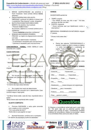 Esquadrão do Conhecimento a dúvida não passa por aqui        2º MEGA AULÃO 2012
https://www.facebook.com/esquadraodoconhecimento (Funpage e Facebook)
   http://esquadraodoconhecimento.wordpress.com/ (blog)

        MENOS -ALERTA-PSEUDO: são advérbios e                     VERBOS
         ficam invariáveis.” Esse contrato oferece menos
         garantias.”                                               HAVER/FAZER-sentido de:
        ANEXO-PRÓPRIO-INCLUSO-QUITE-
         OBRIGADO: combinam em gênero e número com                 TEMPO- singular.
         o substantivo.”Elas disseram juntas- obrigadas!!           ” Faz milhões de anos que não a vejo” “ Há duas
                                                                    semanas não falo com eles.”
        MUITO-POUCO-BASTANTE-MEIO-CARO-
         BARATO- Se advérbio- fica invariável.                     EXISTIR- impessoal.
         ” Pareciam muito tímidas.”                                 ” Houve senhoras aqui que blasfemaram contra o
                                                                    atual pároco.”                                           8
         Se pronome, adjetivos ou numeral combina com o
         substantivo.
                                                                   IMPESSOAIS- FENOMENOS DA NATUREZA- singular
         ” Fizeram bastantes perguntas a professora.”
                                                                   3 ª pessoa.
        BOM-BOA-NECESSÁRIO-PROIBIDO-                     É
         PRECISO: se regido de artigo/pronome concorda             ” Choveu muito estes dias.”
         com este.
         Sem nenhum determinante- invariáveis.                     SER
         ” A caminhada é necessária para uma boa forma.”
         “ Caminhar é necessário para uma boa forma.”                     Diante das palavras TUDO/ISSO/AQUILO e
                                                                           quando o sujeito se referir a coisas ou objetos
CONCORDÂNCIA         VERBAL- CASO GERAL:O verbo                            - o verbo concorda com o predicativo do
concorda com o sujeito.                                                    sujeito.” Tudo eram lembranças.
                                                                           ” A tristeza são       os dias perdidos da
CASOS ESPECIAIS:                                                           juventude.”

SUJEITO SIMPLES:                                                   REGÊNCIA NOMINA- é a ligação de sentido entre
                                                                   termos- nomes.
       Palavra no coletivo- verbo no singular.
                                                                   REGÊNCIA VERBAL- é a ligação de sentido entre
“ Multidão acompanha o Esquadrão.”                                 termos- verbos.

         Por locução – Mais de um/ Um e outro: verbo no           COMPLETE A REGÊNCIA DOS NOMES E VERBOS
singular.                                                          A SEGUIR:

” Mais de um furou a fila para ter acesso aos ingressos.”          - Acessível____       - Acostumado ___

         Por locução- A maioria/o menor número/ grande            - Aflito ___ - Antipatia ___ - Capacidade ___
quantidade com palavras no plural-:pode ficar no plural ou
                                                                   - Empecilho___ - Grato ____ - Propenso ___
singular.
                                                                   - Sito___ - Temor__
 “A maioria das lojas estavam fechadas.
” A maioria das lojas estava fechada.”                             - Abastecerei_____nossos tanques com esperanças.

         Se o sujeito tiver marca de determinante                 - Obedecer____pais, é necessário.
( artigo/pronome) ele concorda com o determinante. Caso
contrario segue a regra geral.                                     - Preferiro_____livros_______computador.

” As Minas Gerais estão, cada dia mais, importando leite e         - Pisar___grama é proibid__.
queijo.”
“Minas Gerais está importando leite e queijo.”

   SUJEITO COMPOSTO:

        Pronome QUE/QUEM: o verbo pode concordar
                                                              01.Observe a concordância verbal pela qual o autor optou
   com o sujeito ou com o pronome.
                                                              em: “Há quem diga que as próximas guerras serão
   ” És tu que pintas tão bem?”                               travadas pelo controle da água”. Considerando questões
   “Serão eles os que jogarão na copa.”                       sintáticas de concordância, analise os enunciados abaixo
                                                              e os comentários feitos acerca de cada um deles.
      Numeral fracionário: combina com o numerador.
 ” Um décimo da população já sofre de obesidade.”
 