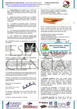 Esquadrão do Conhecimento a dúvida não passa por aqui        2º MEGA AULÃO 2012
https://www.facebook.com/esquadraodoconhecimento (Funpage e Facebook)
   http://esquadraodoconhecimento.wordpress.com/ (blog)

    I.   Se houvessem mais cuidados com o controle da         b) Encontramos * a sala e os quartos.(ocupados)
    água, muitos problemas seriam evitados. (O verbo          c) Seria * muita paciência e cuidado. ( necessária)
    haver está no plural para concordar com o sujeito ‘mais   d) Tinha talento e habilidade * .( rara)
    cuidados’).                                               e) O 3º e o 4º * foram os mais aplaudidos. ( lugares)

    II.  Falta mais pessoas envolvidas com o problema
    da água no planeta. (O sujeito da oração vem após o
    verbo, núcleo do predicado. Nesse caso, o verbo fica
    no singular).
                                                                                                                          9
    III.   O resultado de pesquisas sobre o controle da
    água mostram a gravidade do problema. (O verbo deve
    ficar no plural para concordar com o núcleo do sujeito    04. Por economia linguística ou por influência de outros
    ‘pesquisas’).
                                                              verbos, formulam-se frases que não são aceitas pela
    IV. Em: “Nenhuma das pesquisas sobre o controle da        norma culta ou padrão. Em cada frase abaixo há uma
    água trouxe resultados alarmantes”. (O verbo deve ficar   transgressão de regência verbal, exceto em uma:
    no singular: o núcleo do sujeito está no singular).
                                                              a) Abasteça 25 litros e ganhe uma lavagem.
    V.     Em: “Algumas das pesquisas haviam sido             b) Sprite. Obedeça sua sede.
    publicadas anteriormente”. (O verbo haver deve ficar no   c) Houve três episódios do filme “ Esqueceram de mim”
    plural, pois está como auxiliar do verbo ‘publicar’).     d) Prefiro rock do que pagode.
                                                              e) Não pise a calçada, que o cimento está fresco.
São CORRETOS apenas os comentários que aparecem               ____________________________________________
nas opções:

A) I, II e III.
B) I, III e IV.
C) II e V.
D) I, II, III e IV.
E) IV e V.
                                                                 “NUMA GRANDE CASA TEM QUE TER: SUA
                                                                 FORMAÇÃO, SUAS BASES ECONÔMICAS E SUA
02. Considere a concordância nas frases abaixo:                  CULTURA”.

I Sobre a questão da água a grita dos ambientalistas          1.1. SUA FORMAÇÃO.
radicais não condizem com a realidade.
                                                              As origens da sociedade brasileira estão no período
II “Está se extinguindo os recursos hídricos do planeta por
                                                              colonial. Nessa época foram lançadas as bases
causa do consumo doméstico e da irrigação agrícola” –
                                                              organizativas iniciais de uma sociedade com composição
advertem os ambientalistas. Tratam-se de mitos, como
                                                              populacional e relações sociais diferenciadas. Brancos,
admite respeitável parcela de cientistas.
                                                              negros (escravos e libertos) e indígenas, dando origem a
                                                              uma série de misturas étnicas, como o mameluco ou
III Apenas um décimo da água potável disponível é gasto
                                                              caboclo (índio com branco), o cafuzo (negro com índio) e
para se faça todas as tarefas domésticas.
                                                              o mulato (negro com branco), ergueram no continente
                                                              recém-descoberto pelos europeus uma cultura e uma
IV É verdade que setenta por cento da água própria para o
                                                              sociedade únicas, diferentes das encontradas na
consumo humano são utilizados na irrigação agrícola, mas
                                                              metrópole, embora tivessem em comum a língua
a tecnologia está derrubando esse índice.
                                                              portuguesa.
V Mercê de campanhas bem conduzidas, muitos de nós
                                                              A sociedade brasileira surgiu como produto desse
nos preocupamos hoje em economizar a água que jorra de
                                                              caldeamento cultural, que se concretizou de maneira
nossas torneiras.
                                                              diferenciada nas várias regiões do país. Senhores,
                                                              escravos, negros, índios, mestiços, cativos libertos,
Não há erro de concordância
                                                              homens pobres construíram diferentes relações sociais
nas frases:
                                                              nos séculos coloniais.
a) II e III b) IV e V c) I e IV
                                                              A opressão da escravidão, o preconceito racial, as
d) II e V e) I e III
                                                              gritantes distâncias sociais, a injustiça legal, o
                                                              patrimonialismo, as várias formas de compadrio e proteção
03. Assinale a alternativa em que as frases NÃO ficam         foram determinando a construção do que denominamos
corretamente preenchidas com palavra colocada entre           sociedade brasileira, e de diversas maneiras, continuam
parênteses:                                                   presentes em nossa sociedade.

a) Estava * a porta e as janelas. ( abertas)                  A sociedade açucareira dos séculos XVI e XVII era
                                                              composta, basicamente, por dois grupos. O dos
 